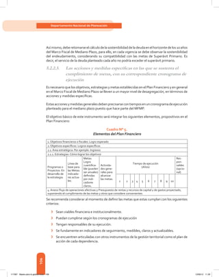 106
Departamento Nacional de Planeación
Asímismo,deberetomarseelcálculodelasostenibilidaddeladeudaenelhorizontedelos10años
del Marco Fiscal de Mediano Plazo, para ello, en cada vigencia se debe observar la sostenibilidad
del endeudamiento, considerando su compatibilidad con las metas de Superávit Primario. Es
decir, el servicio de la deuda planteado cada año no podría exceder el superávit primario.
5.2.2.3.	 Las acciones y medidas específicas en las que se sustenta el
cumplimiento de metas, con su correspondiente cronograma de
ejecución
Esnecesario quelosobjetivos, estrategiasymetasestablecidas enelPlanFinanciero yen general
en el Marco Fiscal de Mediano Plazo se lleven a un mayor nivel de desagregación, en términos de
acciones y medidas específicas.
Estasaccionesymedidasgeneralesdebenprecisarsecontiemposenuncronogramadeejecución
planteado para el mediano plazo puesto que hace parte del MFMP.
El objetivo básico de este instrumento será integrar los siguientes elementos, propositivos en el
Plan Financiero:
Cuadro N° 5.
Elementos del Plan Financiero
1. Objetivos financieros o fiscales: Logro esperado
2. Objetivos específicos: Logros específicos
2.1. Área estratégica: Por ejemplo: Ingresos
2.1.1. Estrategias: Cómo lograr los objetivos
Programas o
Proyectos: En
desarrollo de
la estrategia.
Línea de
base para
las Metas:
indicado-
res actua-
les.
Metas:
Logro
cuantifica-
ble (pueden
ser anuales)
definidas
por indi-
cadores
claros.
Activida-
des gene-
rales para
alcanzar
las metas:
Tiempo de ejecución
(Años)
Res-
pon-
sables
(opcio-
nal)
1 2 3 4 5 6 7 8 9 10
4. Anexo Flujo de operaciones efectivas y Presupuesto de rentas y recursos de capital y de gastos proyectado,
suponiendo el cumplimiento de las metas y otros que considere convenientes.
Se recomienda considerar al momento de definir las metas que estas cumplan con los siguientes
criterios:
›	 Sean viables financiera e institucionalmente.
›	 Puedan cumplirse según los cronogramas de ejecución
›	 Tengan responsables de su ejecución.
›	 Se fundamente en indicadores de seguimiento, medibles, claros y actualizables.
›	 Se encuentren articuladas con otros instrumentos de la gestión territorial como el plan de
acción de cada dependencia.
117387 - Bases para la gestion todo 106 12/06/12 11:29
 