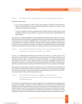 107
Bases para la Gestión del Sistema Presupuestal Territorial 2012
Dirección de DesarrolloTerritorial Sostenible - Subdirección de Finanzas PúblicasTerritoriales
5.2.2.4.	 Un informe de resultados fiscales de la vigencia fiscal anterior
Este informe debe incluir:
›	 Si no se han incumplido las metas del año anterior fijadas en el Marco Fiscal de Mediano
Plazo se debe explicar por qué se presentó la desviación respecto a las metas y qué
medidas se proponen para corregirlas.
›	 Si se ha incumplido la meta de superávit primario del año anterior, el nuevo Marco Fiscal
de Mediano Plazo tiene que reflejar un ajuste tal, que garantice la sostenibilidad de la
deuda pública.
Para lograr este capítulo del MFMP es recomendable desarrollar durante la vigencia un sistema
de seguimiento y control, basado en indicadores financieros, presupuestales y fiscales, definidos
a partir del año cero (anterior al MFMP) hasta el horizonte de los 10 años, de acuerdo a las
metas definidas. Esto implica desarrollar informes periódicos sobre el nivel de avance durante
la vigencia, así como relacionar los ajustes y modificaciones al MFMP. Estos informes facilitarán
el proceso de rendición de cuentas no solo al Concejo y Asamblea, sino también a la comunidad.
5.2.2.5.	 Una estimación del costo fiscal de las exenciones tributarias
existentes en la vigencia anterior, si las hubo
No hay una metodología estandarizada para realizar este cálculo, se sugiere construir dos
escenarios: a) una proyección suponiendo que las exenciones no se hubieran producido en la
respectiva vigencia, bajo un esquema de operaciones efectivas y un esquema presupuestal
proyectado; b) escenario con los ingresos dadas las exenciones aprobadas, observadas en
operaciones efectivas y en el esquema presupuestal. Finalmente, se deberá comparar los dos
escenarios, se puede derivar el costo aproximado de dichas exenciones, ventajas y desventajas.
Para el efecto, es importante considerar la relación de los actos administrativos que definen las
exenciones tributarias, definición del monto o alcance de la exención, plazo, beneficiarios, objeto
del incentivo o excepción, revisión de la medida y recomendaciones para solicitar su eliminación
o continuidad dentro de la política tributaria territorial.
5.2.2.6.	 Una relación de los pasivos exigibles y de los pasivos
contingentes que pueden afectar la situación financiera de la
entidad territorial
DeacuerdoconloestablecidoenlaLey448de1998,lospasivoscontingentessonlasobligaciones
pecuniarias sometidas a condición, es decir, aquellas en virtud de la cual la entidad territorial
estipula contractualmente a favor de un contratista, el pago de una suma de dinero, determinada
o determinable, a partir de factores identificados por la ocurrencia de un hecho futuro incierto.
Vale recordar que dicha ley estableció la conformación del Fondo de Contingencias de las
EntidadesEstatalesconelobjetivodemejorarladisponibilidadderecursosfinancierosparacubrir
117387 - Bases para la gestion todo 107 12/06/12 11:29
 