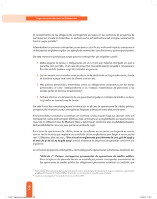108
Departamento Nacional de Planeación
el cumplimiento de las obligaciones contingentes pactadas en los contratos de proyectos de
participación privada en Colombia, en sectores como infraestructura vial, energía, saneamiento
básico y agua potable57
.
Ademásdeestospasivoscontingentes,esnecesariocuantificaryanalizarelimpactopresupuestal
delospasivosexigiblessurgidosporejemplodesentenciasyconciliacionesopasivospensionales.
De esta manera es posible que surjan pasivos contingentes y/o exigibles cuando
›	 Deba pagarse la deuda u obligaciones de un tercero por haberse otorgado un aval o
garantía, por ejemplo, en el caso de proyectos con participación privada o concesiones.
En este sentido pueden surgir de contratos en general.
›	 Surjan sentencias o conciliaciones producto de la pérdida de un litigio o demanda, donde
se condena a pagar una suma de dinero a un tercero.
›	 Hay pasivos pensionales, entendidos como las obligaciones compuestas por los bonos
pensionales, el valor correspondiente a las reservas matemáticas de pensiones y las
cuotas partes de bonos y de pensiones58
.
›	 Se hace efectivo el cubrimiento de una garantía otorgada en contratos de crédito, es decir,
originados en operaciones de deuda.
De esta forma hay metodología para la valoración en el caso de operaciones de crédito público,
proyectos de infraestructura, contingencias litigiosas y desastres naturales, entre otros.
En este sentido, es necesario cuantificar con la oficina jurídica o quien haga sus veces el costo y el
tiempoenelcualsepodríanhacerefectivasesascontingenciasyexigibilidades,paraaprovisionar
recursos en el Marco Fiscal de Mediano Plazo y determinar, conforme a las posibilidades legales,
la disponibilidad de recursos para pactar acuerdos de pago.
En el caso de operaciones de crédito, estas se constituyen en un pasivo contingente en cuanto
son un hecho incierto que requiere una condición de incumplimiento para llegar a ser un pasivo
real. El Decreto 3800 de 2005, “Por el cual se reglamenta parcialmente la Ley 448 de 1998 y
el artículo 3° de la Ley 819 de 2003” precisó el alcance de las primas de garantías conforme a lo
siguiente:
a) Definición de pasivos contingentes, como obligaciones pecuniarias sometidas a condición así:
“Artículo 1°. Pasivos contingentes provenientes de operaciones de crédito público.
Para los efectos del presente decreto se entiende por pasivos contingentes provenientes de
las operaciones de crédito público las obligaciones pecuniarias sometidas a condición, que
57	
Cada entidad deberá proyectar dichos pagos de acuerdo con las metodologías de valoración de riesgos contingentes y presentarlos
a la Dirección General de Crédito Público de acuerdo con los instructivos expedidos para tal efecto.
58	
Acorde con el parágrafo 1º del artículo 1º de la Ley 549 de 1999.
117387 - Bases para la gestion todo 108 12/06/12 11:29
 