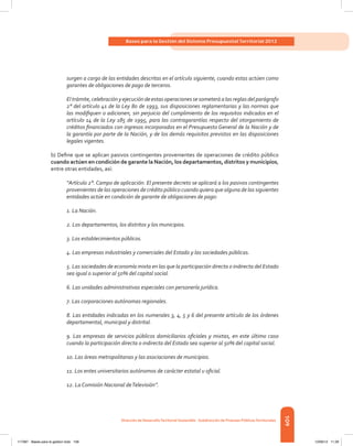 109
Bases para la Gestión del Sistema Presupuestal Territorial 2012
Dirección de DesarrolloTerritorial Sostenible - Subdirección de Finanzas PúblicasTerritoriales
surgen a cargo de las entidades descritas en el artículo siguiente, cuando estas actúen como
garantes de obligaciones de pago de terceros.
El trámite, celebracióny ejecución de estas operaciones se someterá a las reglas del parágrafo
2° del artículo 41 de la Ley 80 de 1993, sus disposiciones reglamentarias y las normas que
las modifiquen o adicionen, sin perjuicio del cumplimiento de los requisitos indicados en el
artículo 14 de la Ley 185 de 1995, para las contragarantías respecto del otorgamiento de
créditos financiados con ingresos incorporados en el Presupuesto General de la Nación y de
la garantía por parte de la Nación, y de los demás requisitos previstos en las disposiciones
legales vigentes.
b) Define que se aplican pasivos contingentes provenientes de operaciones de crédito público
cuando actúen en condición de garante la Nación, los departamentos, distritos y municipios,
entre otras entidades, así:
“Artículo 2°. Campo de aplicación. El presente decreto se aplicará a los pasivos contingentes
provenientes de las operaciones de crédito público cuando quiera que alguna de las siguientes
entidades actúe en condición de garante de obligaciones de pago:
1. La Nación.
2. Los departamentos, los distritos y los municipios.
3. Los establecimientos públicos.
4. Las empresas industriales y comerciales del Estado y las sociedades públicas.
5. Las sociedades de economía mixta en las que la participación directa o indirecta del Estado
sea igual o superior al 50% del capital social.
6. Las unidades administrativas especiales con personería jurídica.
7. Las corporaciones autónomas regionales.
8. Las entidades indicadas en los numerales 3, 4, 5 y 6 del presente artículo de los órdenes
departamental, municipal y distrital.
9. Las empresas de servicios públicos domiciliarios oficiales y mixtas, en este último caso
cuando la participación directa o indirecta del Estado sea superior al 50% del capital social.
10. Las áreas metropolitanas y las asociaciones de municipios.
11. Los entes universitarios autónomos de carácter estatal u oficial.
12. La Comisión Nacional deTelevisión”.
117387 - Bases para la gestion todo 109 12/06/12 11:29
 