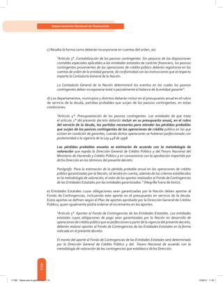 110
Departamento Nacional de Planeación
c) Resalta la forma como deberán incorporarse en cuentas del orden, así:
“Artículo 3°. Contabilización de los pasivos contingentes. Sin perjuicio de las disposiciones
contables especiales aplicables a las entidades estatales de carácter financiero, los pasivos
contingentes provenientes de las operaciones de crédito público deberán registrarse en las
cuentas de orden de la entidad garante, de conformidad con las instrucciones que al respecto
imparta la Contaduría General de la Nación.
La Contaduría General de la Nación determinará los eventos en los cuales los pasivos
contingentes deban incorporarse total o parcialmente al balance de la entidad garante”.
d) Los departamentos, municipios y distritos deberán incluir en el presupuesto anual en el rubro
de servicio de la deuda, partidas probables que surjan de los pasivos contingentes, en estas
condiciones:
“Artículo 4°. Presupuestación de los pasivos contingentes. Las entidades de que trata
el artículo 2° del presente decreto deberán incluir en su presupuesto anual, en el rubro
del servicio de la deuda, las partidas necesarias para atender las pérdidas probables
que surjan de los pasivos contingentes de las operaciones de crédito público en las que
actúen en condición de garantes, cuando dichas operaciones se hubieran perfeccionado con
posterioridad a la vigencia de la Ley 448 de 1998.
Las pérdidas probables anuales se estimarán de acuerdo con la metodología de
valoración que expida la Dirección General de Crédito Público y del Tesoro Nacional del
Ministerio de Hacienda y Crédito Público y en consonancia con la aprobación impartida por
dicha Dirección en los términos del presente decreto.
Parágrafo. Para la estimación de la pérdida probable anual en las operaciones de crédito
público garantizadas por la Nación, se tendrá en cuenta, además de los criterios establecidos
en la metodología de valoración, el valor de los aportes realizados al Fondo deContingencias
de las Entidades Estatales por las entidades garantizadas.” (Negrilla fuera de texto).
e) Entidades Estatales cuyas obligaciones sean garantizadas por la Nación deben aportar al
Fondo de Contingencias, incluyendo este aporte en el presupuesto en servicio de la deuda.
Estos aportes se definen según el Plan de aportes aprobado por la Dirección General de Crédito
Público, quien igualmente podrá ordenar el incremento en los aportes:
“Artículo 5°. Aportes al Fondo de Contingencias de las Entidades Estatales. Las entidades
estatales cuyas obligaciones de pago sean garantizadas por la Nación en desarrollo de
operaciones de crédito público que se perfeccionen a partir de la vigencia del presente decreto,
deberán realizar aportes al Fondo de Contingencias de las Entidades Estatales en la forma
indicada en el presente decreto.
El monto del aporte al Fondo de Contingencias de las Entidades Estatales será determinado
por la Dirección General de Crédito Público y del Tesoro Nacional de acuerdo con la
metodología de valoración de las contingencias que establezca dicha Dirección.
117387 - Bases para la gestion todo 110 12/06/12 11:29
 