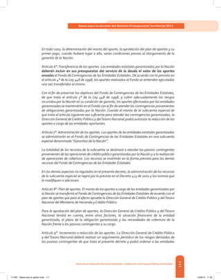 111
Bases para la Gestión del Sistema Presupuestal Territorial 2012
Dirección de DesarrolloTerritorial Sostenible - Subdirección de Finanzas PúblicasTerritoriales
En todo caso, la determinación del monto del aporte, la aprobación del plan de aportes y su
primer pago, cuando hubiere lugar a ello, serán condiciones previas al otorgamiento de la
garantía de la Nación.
Artículo 6°.Transferencia de los aportes. Las entidades estatales garantizadas por la Nación
deberán incluir en sus presupuestos del servicio de la deuda el valor de los aportes
anuales al Fondo deContingencias de las Entidades Estatales. De acuerdo con lo previsto en
el artículo 4° de la Ley 448 de 1998, los aportes realizados al Fondo se entienden ejecutados
una vez transferidos al mismo.
Con el fin de preservar los objetivos del Fondo de Contingencias de las Entidades Estatales,
de que trata el artículo 3° de la Ley 448 de 1998, y cubrir adecuadamente los riesgos
incurridos por la Nación en su condición de garante, los aportes efectuados por las entidades
garantizadas se mantendrán en el Fondo con el fin de atender las contingencias provenientes
de obligaciones garantizadas por la Nación. Cuando el monto de la subcuenta especial de
que trata el artículo siguiente sea suficiente para atender las contingencias garantizadas, la
DirecciónGeneral deCrédito Público y delTesoro Nacional podrá autorizar la reducción de los
aportes a cargo de las entidades aportantes.
Artículo 7°. Administración de los aportes. Los aportes de las entidades estatales garantizadas
se administrarán en el Fondo de Contingencias de las Entidades Estatales en una subcuenta
especial denominada “Garantías de la Nación”.
La totalidad de los recursos de la subcuenta se destinará a atender los pasivos contingentes
provenientes de las operaciones de crédito público garantizadas por la Nación y a la realización
de operaciones de cobertura. Los recursos se invertirán en la forma prevista para los demás
recursos del Fondo deContingencias de las Entidades Estatales.
En los demás aspectos no regulados en el presente decreto, la administración de los recursos
de la subcuenta especial se regirá por lo previsto en el Decreto 423 de 2001 y las normas que
lo modifiquen o adicionen.
Artículo 8°. Plan de aportes. El monto de los aportes a cargo de las entidades garantizadas por
la Nación se transferirá al Fondo deContingencias de las Entidades Estatales de acuerdo con el
plan de aportes que para el efecto apruebe la Dirección General de Crédito Público y delTesoro
Nacional del Ministerio de Hacienda yCrédito Público.
Para la aprobación del plan de aportes, la Dirección General de Crédito Público y delTesoro
Nacional tendrá en cuenta, entre otros factores, la situación financiera de la entidad
garantizada, el plazo de la obligación garantizada y las necesidades de cobertura de la
Nación frente a los pasivos contingentes a su cargo.
Artículo 9°. Incremento o reducción de los aportes. La Dirección General de Crédito Público
y del Tesoro Nacional deberá realizar un seguimiento periódico de los riesgos derivados de
los pasivos contingentes de que trata el presente decreto y podrá ordenar a las entidades
117387 - Bases para la gestion todo 111 12/06/12 11:29
 