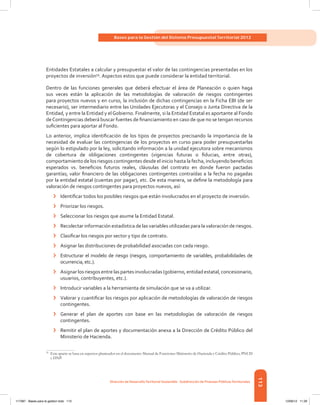 113
Bases para la Gestión del Sistema Presupuestal Territorial 2012
Dirección de DesarrolloTerritorial Sostenible - Subdirección de Finanzas PúblicasTerritoriales
Entidades Estatales a calcular y presupuestar el valor de las contingencias presentadas en los
proyectos de inversión59
. Aspectos estos que puede considerar la entidad territorial.
Dentro de las funciones generales que deberá efectuar el área de Planeación o quien haga
sus veces están la aplicación de las metodologías de valoración de riesgos contingentes
para proyectos nuevos y en curso, la inclusión de dichas contingencias en la Ficha EBI (de ser
necesario), ser intermediario entre las Unidades Ejecutoras y el Consejo o Junta Directiva de la
Entidad, y entre la Entidad y elGobierno. Finalmente, si la Entidad Estatal es aportante al Fondo
deContingencias deberá buscar fuentes de financiamiento en caso de que no se tengan recursos
suficientes para aportar al Fondo.
Lo anterior, implica identificación de los tipos de proyectos precisando la importancia de la
necesidad de evaluar las contingencias de los proyectos en curso para poder presupuestarlas
según lo estipulado por la ley, solicitando información a la unidad ejecutora sobre mecanismos
de cobertura de obligaciones contingentes (vigencias futuras o fiducias, entre otras),
comportamiento de los riesgos contingentes desde el inicio hasta la fecha, incluyendo beneficios
esperados vs. beneficios futuros reales, cláusulas del contrato en donde fueron pactadas
garantías; valor financiero de las obligaciones contingentes contraídas a la fecha no pagadas
por la entidad estatal (cuentas por pagar), etc. De esta manera, se define la metodología para
valoración de riesgos contingentes para proyectos nuevos, así:
›	 Identificar todos los posibles riesgos que están involucrados en el proyecto de inversión.
›	 Priorizar los riesgos.
›	 Seleccionar los riesgos que asume la Entidad Estatal.
›	 Recolectar información estadística de las variables utilizadas para la valoración de riesgos.
›	 Clasificar los riesgos por sector y tipo de contrato.
›	 Asignar las distribuciones de probabilidad asociadas con cada riesgo.
›	 Estructurar el modelo de riesgo (riesgos, comportamiento de variables, probabilidades de
ocurrencia, etc.).
›	 Asignar los riesgos entre las partes involucradas (gobierno, entidad estatal, concesionario,
usuarios, contribuyentes, etc.).
›	 Introducir variables a la herramienta de simulación que se va a utilizar.
›	 Valorar y cuantificar los riesgos por aplicación de metodologías de valoración de riesgos
contingentes.
›	 Generar el plan de aportes con base en las metodologías de valoración de riesgos
contingentes.
›	 Remitir el plan de aportes y documentación anexa a la Dirección de Crédito Público del
Ministerio de Hacienda.
59	
Este aparte se basa en aspectos planteados en el documento Manual de Funciones Ministerio de Hacienda y Crédito Público, PNUD
y DNP.
117387 - Bases para la gestion todo 113 12/06/12 11:29
 