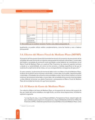 116
Departamento Nacional de Planeación
Esquema de
Análisis
Componentes
Basado en el análisis y definición de
Proyecciones Meta MFMP
(10 años)
Problema Causas
Alterna-
tiva de
solución
(objetivo)
Estra-
tegia
(Cómo
llego al
objetivo)
Metas
anuales
Recursos
proyecta-
dos con-
forme a las
metas año 1
Recursos
proyecta-
dos con-
forme a las
metas año 2
Recursos
proyecta-
dos cada
año con-
forme a
las metas
periodo
 
Ahorro o déficit
total
             
  Financiamiento              
 
Capacidad de
endeudamiento
             
C. Otros análisis que se consideren necesarios: Fuentes y usos, balance presupuestal, etc.
Igualmente, se pueden utilizar análisis complementarios, como las fuentes y usos o balance
presupuestal.
5.4.	Efectos del Marco Fiscal de Mediano Plazo (MFMP)
El proyecto de PresupuestoGeneral de la entidad territorial y los proyectos de presupuesto de las
entidades del orden territorial con régimen presupuestal de empresas industriales y comerciales
del Estado y sociedades de economía mixta asimiladas a estas deberán ser consistentes con el
Marco Fiscal de Mediano Plazo, en cuanto al Plan Financiero, las metas de superávit primario
y deuda (y su sostenibilidad), así como con las acciones y medidas específicas en las que se
sustenta el cumplimiento de las metas, con sus correspondientes cronogramas de ejecución.60
En este contexto, la administración territorial debe incluir en el Marco Fiscal de Mediano Plazo,
el efecto de la gestión de las empresas industriales y comerciales municipales, departamentales
o distritales y sociedades de economía mixta asimiladas a estas. De la misma manera, en forma
recíproca,lasempresasindustrialesycomercialesylassociedadesdeeconomíamixtaasimiladas
a estas deberán armonizar sus planes financieros y presupuestos al Marco Fiscal de Mediano
Plazo de la entidad territorial, en lo que fuera necesario.
5.5. El Marco de Gasto de Mediano Plazo
Con relación al Marco de Gasto de Mediano Plazo, en la exposición de motivos del proyecto de
ley, por medio del cual se establece una regla fiscal y se dictan otras disposiciones, el Gobierno
expresó lo siguiente:
“La Ley 819 de 2003, o Ley de Responsabilidad y Transparencia Fiscal, estipuló reglas (de
tipo cualitativo) para propiciar la transparencia y responsabilidad fiscal delSector Público No
Financiero (SPNF), mediante la presentación anual del Marco Fiscal de Mediano Plazo.Como
60	
Artículo 6o
, Ley 819 de 2003.
117387 - Bases para la gestion todo 116 12/06/12 11:29
 