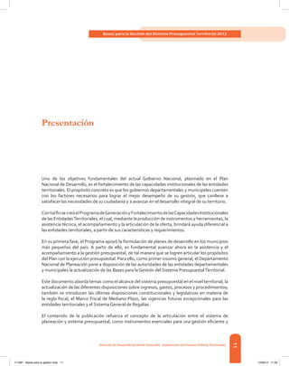 11
Bases para la Gestión del Sistema Presupuestal Territorial 2012
Dirección de DesarrolloTerritorial Sostenible - Subdirección de Finanzas PúblicasTerritoriales
Uno de los objetivos fundamentales del actual Gobierno Nacional, plasmado en el Plan
Nacional de Desarrollo, es el fortalecimiento de las capacidades institucionales de las entidades
territoriales. El propósito concreto es que los gobiernos departamentales y municipales cuenten
con los factores necesarios para lograr el mejor desempeño de su gestión, que conlleve a
satisfacer las necesidades de su ciudadanía y a avanzar en el desarrollo integral de su territorio.
ContalfinsecreóelProgramadeGeneraciónyFortalecimientodelasCapacidadesInstitucionales
de las EntidadesTerritoriales, el cual, mediante la producción de instrumentos y herramientas, la
asistencia técnica, el acompañamiento y la articulación de la oferta, brindará ayuda diferencial a
las entidades territoriales, a partir de sus características y requerimientos.
En su primera fase, el Programa apoyó la formulación de planes de desarrollo en los municipios
más pequeños del país. A partir de ello, es fundamental avanzar ahora en la asistencia y el
acompañamiento a la gestión presupuestal, de tal manera que se logren articular los propósitos
del Plan con la ejecución presupuestal. Para ello, como primer insumo general, el Departamento
Nacional de Planeación pone a disposición de las autoridades de las entidades departamentales
y municipales la actualización de las Bases para la Gestión del Sistema PresupuestalTerritorial.
Este documento aborda temas como el alcance del sistema presupuestal en el nivel territorial, la
actualización de las diferentes disposiciones sobre ingresos, gastos, procesos y procedimientos;
también se introducen las últimas disposiciones constitucionales y legislativas en materia de
la regla fiscal, el Marco Fiscal de Mediano Plazo, las vigencias futuras excepcionales para las
entidades territoriales y el Sistema General de Regalías.
El contenido de la publicación refuerza el concepto de la articulación entre el sistema de
planeación y sistema presupuestal, como instrumentos esenciales para una gestión eficiente y
Presentación
117387 - Bases para la gestion todo 11 12/06/12 11:29
 