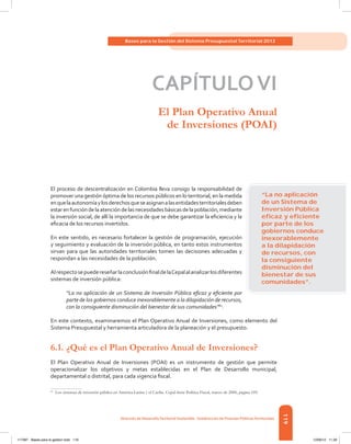 119
Bases para la Gestión del Sistema Presupuestal Territorial 2012
Dirección de DesarrolloTerritorial Sostenible - Subdirección de Finanzas PúblicasTerritoriales
CAPÍTULOVI
El Plan Operativo Anual
de Inversiones (POAI)
El proceso de descentralización en Colombia lleva consigo la responsabilidad de
promover una gestión óptima de los recursos públicos en lo territorial, en la medida
enquelaautonomíaylosderechosqueseasignanalasentidadesterritorialesdeben
estarenfuncióndelaatencióndelasnecesidadesbásicasdelapoblación,mediante
la inversión social, de allí la importancia de que se debe garantizar la eficiencia y la
eficacia de los recursos invertidos.
En este sentido, es necesario fortalecer la gestión de programación, ejecución
y seguimiento y evaluación de la inversión pública, en tanto estos instrumentos
sirvan para que las autoridades territoriales tomen las decisiones adecuadas y
respondan a las necesidades de la población.
AlrespectosepuedereseñarlaconclusiónfinaldelaCepalalanalizarlosdiferentes
sistemas de inversión pública:
“La no aplicación de un Sistema de Inversión Pública eficaz y eficiente por
parte de los gobiernos conduce inexorablemente a la dilapidación de recursos,
con la consiguiente disminución del bienestar de sus comunidades”61
.
En este contexto, examinaremos el Plan Operativo Anual de Inversiones, como elemento del
Sistema Presupuestal y herramienta articuladora de la planeación y el presupuesto.
6.1.	¿Qué es el Plan Operativo Anual de Inversiones?
El Plan Operativo Anual de Inversiones (POAI) es un instrumento de gestión que permite
operacionalizar los objetivos y metas establecidas en el Plan de Desarrollo municipal,
departamental o distrital, para cada vigencia fiscal.
61	
Los sistemas de inversión pública en América Latina y el Caribe. Cepal-Serie Política Fiscal, marzo de 2000, página 109.
“La no aplicación
de un Sistema de
Inversión Pública
eﬁcaz y eﬁciente
por parte de los
gobiernos conduce
inexorablemente
a la dilapidación
de recursos, con
la consiguiente
disminución del
bienestar de sus
comunidades”.
117387 - Bases para la gestion todo 119 12/06/12 11:29
 