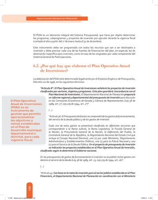 120
Departamento Nacional de Planeación
El POAI es un elemento integral del Sistema Presupuestal, que tiene por objeto determinar
los programas, subprogramas y proyectos de inversión por ejecutar durante la vigencia fiscal
(contado el año a partir del 1o
de enero hasta el 31 de diciembre).
Este instrumento debe ser programado con todos los recursos que van a ser destinados a
inversión y debe precisar cada una de las fuentes de financiación del plan, en especial, las de
destinación específica para inversión, como el caso de los asignados por cada componente del
Sistema General de Participaciones.
6.2.	¿Por qué hay que elaborar el Plan Operativo Anual
de Inversiones?
La elaboración del POAI está determinada legalmente por el EstatutoOrgánico de Presupuesto,
Decreto 111 de 1996, en los siguientes términos:
“Artículo 8°. El Plan Operativo Anual de Inversiones señalará los proyectos de inversión
clasificados por sectores, órganos y programas. Este plan guardará concordancia con el
Plan Nacional de Inversiones. El Departamento Nacional de Planeación preparará
un informe regional y departamental del presupuesto de inversión para discusión
en las Comisiones Económicas de Senado y Cámara de Representantes (Ley 38 de
1989, art. 5°, Ley 179 de 1994, art. 2°)”.
(...)
“Artículo36.ElPresupuestodeGastossecompondrádelosgastosdefuncionamiento,
del servicio de la deuda pública y de los gastos de inversión.
Cada uno de estos gastos se presentará clasificado en diferentes secciones que
corresponderán a la Rama Judicial, la Rama Legislativa, la Fiscalía General de
la Nación, la Procuraduría General de la Nación, la Defensoría del Pueblo, la
Contraloría General de la República, la Registraduría Nacional del Estado Civil que
incluye el Consejo Nacional Electoral, una (1) por cada Ministerio, Departamento
Administrativo y Establecimientos Públicos, una (1) para la Policía Nacional y una
(1) para elServicio de la Deuda Pública. En el proyecto de presupuesto de inversión
se indicarán los proyectos establecidos en el Plan Operativo Anual de Inversión,
clasificado según lo determine el Gobierno nacional.
En los presupuestos de gastos de funcionamiento e inversión no se podrán incluir gastos con
destino al servicio de la deuda (Ley 38 de 1989, art. 23, Ley 179 de 1994, art. 16)”.
(…)
“Artículo49.Con base enla metadeinversiónpara elsectorpúblico establecidaenelPlan
Financiero, el Departamento Nacional de Planeación en coordinación con el Ministerio
El Plan Operativo
Anual de Inversiones
(POAI) es un
instrumento de
gestión que permite
operacionalizar
los objetivos y
metas establecidas
en el Plan de
Desarrollo municipal,
departamental o
distrital, para cada
vigencia ﬁscal.
117387 - Bases para la gestion todo 120 12/06/12 11:29
 