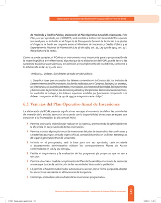 121
Bases para la Gestión del Sistema Presupuestal Territorial 2012
Dirección de DesarrolloTerritorial Sostenible - Subdirección de Finanzas PúblicasTerritoriales
de Hacienda y Crédito Público, elaborarán el Plan Operativo Anual de Inversiones. Este
Plan, una vez aprobado por elCONPES, será remitido a la Dirección General del Presupuesto
Nacional para su inclusión en el Proyecto de Presupuesto General de la Nación. Los ajustes
al Proyecto se harán en conjunto entre el Ministerio de Hacienda y Crédito Público y el
Departamento Nacional de Planeación (Ley 38 de 1989, art. 30, Ley 179 de 1994, art. 22”.
(Negrilla fuera de texto).
Como se puede apreciar, el POAI es un instrumento muy importante para la programación de
la inversión pública a nivel territorial, al punto que la no elaboración del POAI, puede llevar a las
sanciones disciplinarias respectivas, en atención al incumplimiento de los deberes, conforme a
lo establecido en la Ley 734 de 2001:
“Artículo 34. Deberes. Son deberes de todo servidor público:
1. Cumplir y hacer que se cumplan los deberes contenidos en la Constitución, los tratados de
DerechoInternacionalHumanitario,losdemásratificadosporelCongreso,lasleyes,losdecretos,
lasordenanzas,losacuerdosdistritalesymunicipales,losestatutosdelaentidad,losreglamentos
ylosmanualesdefunciones,lasdecisionesjudicialesydisciplinarias,lasconvencionescolectivas,
los contratos de trabajo y las órdenes superiores emitidas por funcionario competente. Los
deberes consignados en la Ley 190 de 1995 se integrarán a este código”.
6.3.	Ventajas del Plan Operativo Anual de Inversiones
La elaboración del POAI presenta significativas ventajas al momento de definir las prioridades
de inversión de la entidad territorial de acuerdo con la disponibilidad de recursos se espera que
concurran a su financiación. Es así como el POAI:
›	 Permite priorizar la inversión por realizar en la vigencia, promoviendo la optimización de
la eficiencia en la ejecución de dichas inversiones.
›	 Permite articular el plan plurianual de inversiones del plan de desarrollo a las condiciones y
características propias de cada vigencia fiscal, compatibilizando con las líneas estratégicas
de la parte general del Plan de Desarrollo.
›	 Incluido en el presupuesto, será la base para una vez aprobado, cada secretaría
o departamento administrativo elabore los correspondientes Planes de Acción
contemplados en la Ley 152 de 1994.
›	 Facilita el seguimiento y la evaluación de los programas y/o proyectos que se van a
ejecutar.
›	 Permite observar el nivel de cumplimiento del Plan de Desarrollo en términos de las metas
anuales que buscan la satisfacción de las necesidades básicas de la población.
›	 Le permite alAlcalde oGobernador autoevaluar su acción, de tal forma que pueda adoptar
los correctivos necesarios en el transcurso de la vigencia.
›	 Contempla indicadores de resultado de las inversiones programadas.
117387 - Bases para la gestion todo 121 12/06/12 11:29
 