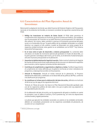 122
Departamento Nacional de Planeación
6.4.	Características del Plan Operativo Anual de
Inversiones
Retomando la adaptación territorial, que debió hacerse del Estatuto Orgánico del Presupuesto
nacional, en los estatutos territoriales, es necesario considerar las siguientes características del
POAI:
›	 Refleja las inversiones en materia de Gasto Social. El POAI debe garantizar el
cumplimiento de lo dispuesto en el artículo 350 de la Constitución Política, que establece
que el presupuesto de inversión no se podrá disminuir porcentualmente con relación al
año anterior. Así mismo, debe contribuir a precisar el incremento porcentual del gasto
social, en el entendido de que “el gasto público de las entidades territoriales no se podrá
disminuir con respecto al año anterior y podrá ser financiado con rentas propias de la
respectiva entidad territorial, estos gastos no se contabilizan con la PICN62
” hoy Sistema
General de Participaciones.
›	 Es el nexo entre el plan de desarrollo y sistema presupuestal. Su contenido debe
articularse con el plan de inversiones (plurianual) aprobado en el plan de desarrollo, y a
la parte general o estratégica del mismo; por lo tanto, es el elemento fundamental para
articular el proceso presupuestal con la planeación.
›	 Garantiza la debida destinación legal de inversión. Debe mostrar la destinación legal de
las fuentes de financiación local, especialmente de los recursos con destinación específica
para inversión y de los ingresos corrientes de libre destinación.
›	 Contribuye al cumplimiento y seguimiento a objetivos y metas. Facilita el seguimiento
al cumplimiento de metas definidas por el gobierno territorial, al incluir indicadores de
programas y subprogramas acordes con los proyectos.
›	 Articula la Planeación. Articula el núcleo esencial de la planeación, el Proyecto
debidamente elaborado y viabilizado con el desarrollo de las políticas del Plan, conforme
a la clasificación por programas.
›	 Se constituye en la base para la elaboración del plan de acción, definido en el artículo
26 de la Ley 152 de 1994 en los siguientes términos:
“Artículo 26. Planes de acción. Con base en el Plan Nacional de Desarrollo aprobado cada
uno de los organismos públicos de todo orden a los que se aplica esta Ley preparará su
correspondiente plan de acción.
En la elaboración del plan de acción y en la programación del gasto se tendrán en cuenta
los principios a que se refiere el artículo 3º de la presente ley, así como las disposiciones
constitucionales y legales pertinentes.
Los planes que ejecuten las entidades nacionales con asiento en las entidades territoriales
deberán ser consultados previamente con las respectivas autoridades de planeación, de
acuerdo con sus competencias”.
62	
Artículo 41 del Decreto 111 de 1996.
117387 - Bases para la gestion todo 122 12/06/12 11:29
 