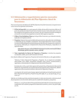 123
Bases para la Gestión del Sistema Presupuestal Territorial 2012
Dirección de DesarrolloTerritorial Sostenible - Subdirección de Finanzas PúblicasTerritoriales
6.5.	Información y requerimientos previos necesarios
para la elaboración del Plan Operativo Anual de
Inversiones
Para iniciar el proceso de elaboración del Plan Operativo Anual de Inversiones se requiere tomar
como insumo los siguientes instrumentos:
›	 El Plan de Desarrollo con su parte general y el plan plurianual de inversiones debe ser el
punto de partida de la determinación de la inversión anual, en tanto dicho plan es la carta
de navegación de la gestión anual; por lo tanto, hay que mantener las líneas estratégicas
y de acción al momento de programar la inversión de la vigencia respectiva.
›	 El Marco Fiscal de Mediano Plazo que incluye el Plan Financiero y sus metas de inversión,
explicado en el capítulo anterior.
›	 Proyectos.Disponerdeproyectoselaboradospreviamente,adecuadosalasmetodologías
y viabilizados por las entidades competentes. Para el desarrollo de los mismos se puede
considerarlaMetodologíaGeneralajustadaparalaidentificación,preparaciónyevaluación
de proyectos elaborada por el Departamento Nacional de Planeación, disponible en el
siguiente enlace:
http://www.dnp.gov.co/PortalWeb/Portals/0/archivos/documentos/DIFP/Bpin/
Metodologia_general_ajustada_version_2006.pdf
›	 Tener organizados los Bancos de Programas y Proyectos, e inscritos los proyectos
considerados viables, para la administración territorial.
Con relación al Banco de Programas y Proyectos de Inversión el Decreto 111 de 1996 establece:
“Artículo 9°. Banco Nacional de Programas y Proyectos. Es un conjunto de actividades
seleccionadas como viables, previamente evaluadas social, técnica, económicamente y
registradas y sistematizadas en el Departamento Nacional de Planeación.
En el plazo de un año y a partir de la vigencia de la presente ley, el Departamento Nacional de
Planeación conjuntamente con el Fondo Nacional de Proyectos para el Desarrollo, deberán
reglamentar el funcionamiento del Banco Nacional de Programas y Proyectos.
Los proyectos de inversión para el apoyo regional autorizados por la ley formarán parte del
Banco Nacional de Programas y Proyectos (Ley 38 de 1989, art. 32, Ley 179 de 1994, art. 55,
inciso 12)”.
Además, se considera que la ley anual de presupuesto, en este caso el acuerdo u ordenanza anual
de presupuesto es el instrumento idóneo para el cumplimiento de planes y programas:
Artículo 10. La Ley Anual sobre el PresupuestoGeneral de la Nación es el instrumento para el
cumplimiento de los planes y programas de desarrollo económico y social. (Ley 38 de 1989,
art. 6°).
117387 - Bases para la gestion todo 123 12/06/12 11:29
 