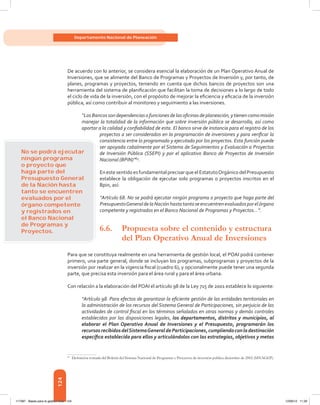 124
Departamento Nacional de Planeación
De acuerdo con lo anterior, se considera esencial la elaboración de un Plan Operativo Anual de
Inversiones, que se alimente del Banco de Programas y Proyectos de Inversión y, por tanto, de
planes, programas y proyectos, teniendo en cuenta que dichos bancos de proyectos son una
herramienta del sistema de planificación que facilitan la toma de decisiones a lo largo de todo
el ciclo de vida de la inversión, con el propósito de mejorar la eficiencia y eficacia de la inversión
pública, así como contribuir al monitoreo y seguimiento a las inversiones.
“LosBancossondependenciasofuncionesdelasoficinasdeplaneación,ytienencomomisión
manejar la totalidad de la información que sobre inversión pública se desarrolla, así como
aportar a la calidad y confiabilidad de esta. El banco sirve de instancia para el registro de los
proyectos a ser considerados en la programación de inversiones y para verificar la
consistencia entre lo programado y ejecutado por los proyectos. Esta función puede
ser apoyada cabalmente por el Sistema de Seguimientos y Evaluación a Proyectos
de Inversión Pública (Ssepi) y por el aplicativo Banco de Proyectos de Inversión
Nacional (Bpin)”63
.
En este sentido es fundamentalprecisar queel EstatutoOrgánico del Presupuesto
establece la obligación de ejecutar solo programas o proyectos inscritos en el
Bpin, así:
“Artículo 68. No se podrá ejecutar ningún programa o proyecto que haga parte del
PresupuestoGeneraldelaNaciónhastatantoseencuentrenevaluadosporelórgano
competente y registrados en el Banco Nacional de Programas y Proyectos...”.
6.6.	 Propuesta sobre el contenido y estructura
		 del Plan Operativo Anual de Inversiones
Para que se constituya realmente en una herramienta de gestión local, el POAI podrá contener
primero, una parte general, donde se incluyan los programas, subprogramas y proyectos de la
inversión por realizar en la vigencia fiscal (cuadro 6), y opcionalmente puede tener una segunda
parte, que precisa esta inversión para el área rural y para el área urbana.
Con relación a la elaboración del POAI el artículo 98 de la Ley 715 de 2001 establece lo siguiente:
“Artículo 98. Para efectos de garantizar la eficiente gestión de las entidades territoriales en
la administración de los recursos del Sistema General de Participaciones, sin perjuicio de las
actividades de control fiscal en los términos señalados en otras normas y demás controles
establecidos por las disposiciones legales, los departamentos, distritos y municipios, al
elaborar el Plan Operativo Anual de Inversiones y el Presupuesto, programarán los
recursosrecibidosdelSistemaGeneraldeParticipaciones,cumpliendoconladestinación
específica establecida para ellos y articulándolos con las estrategias, objetivos y metas
63	
Definición tomada del Boletín del Sistema Nacional de Programas y Proyectos de inversión pública diciembre de 2002 (SINAGEP).
No se podrá ejecutar
ningún programa
o proyecto que
haga parte del
Presupuesto General
de la Nación hasta
tanto se encuentren
evaluados por el
órgano competente
y registrados en
el Banco Nacional
de Programas y
Proyectos.
117387 - Bases para la gestion todo 124 12/06/12 11:29
 