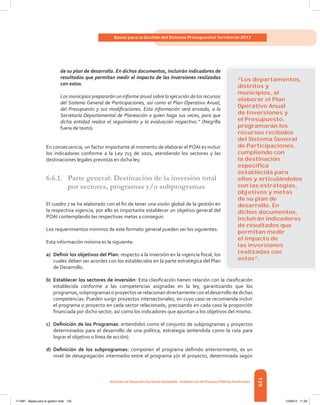 125
Bases para la Gestión del Sistema Presupuestal Territorial 2012
Dirección de DesarrolloTerritorial Sostenible - Subdirección de Finanzas PúblicasTerritoriales
de su plan de desarrollo. En dichos documentos, incluirán indicadores de
resultados que permitan medir el impacto de las inversiones realizadas
con estos.
Los municipios prepararán un informe anual sobre la ejecución de los recursos
del Sistema General de Participaciones, así como el Plan Operativo Anual,
del Presupuesto y sus modificaciones. Esta información será enviada, a la
Secretaría Departamental de Planeación o quien haga sus veces, para que
dicha entidad realice el seguimiento y la evaluación respectivo.” (Negrilla
fuera de texto).
En consecuencia, un factor importante al momento de elaborar el POAI es incluir
los indicadores conforme a la Ley 715 de 2001, atendiendo los sectores y las
destinaciones legales previstas en dicha ley.
6.6.1.	 Parte general: Destinación de la inversión total
por sectores, programas y/o subprogramas
El cuadro 7 se ha elaborado con el fin de tener una visión global de la gestión en
la respectiva vigencia, por ello es importante establecer un objetivo general del
POAI contemplando las respectivas metas a conseguir.
Los requerimientos mínimos de este formato general pueden ser los siguientes:
Esta información mínima es la siguiente:
a)	 Definir los objetivos del Plan: respecto a la inversión en la vigencia fiscal, los
cuales deben ser acordes con los establecidos en la parte estratégica del Plan
de Desarrollo.
b)	Establecer los sectores de inversión: Esta clasificación tienen relación con la clasificación
establecida conforme a las competencias asignadas en la ley, garantizando que los
programas, subprogramas o proyectos se relacionan directamente con el desarrollo de dichas
competencias. Pueden surgir proyectos intersectoriales, en cuyo caso se recomienda incluir
el programa o proyecto en cada sector relacionado, precisando en cada caso la proporción
financiada por dicho sector, así como los indicadores que apuntan a los objetivos del mismo.
c)	 Definición de los Programas: entendidos como el conjunto de subprogramas y proyectos
determinados para el desarrollo de una política, estrategia (entendida como la ruta para
lograr el objetivo o línea de acción).
d)	 Definición de los subprogramas: componen el programa definido anteriormente, es un
nivel de desagregación intermedio entre el programa y/o el proyecto, determinada según
“Los departamentos,
distritos y
municipios, al
elaborar el Plan
Operativo Anual
de Inversiones y
el Presupuesto,
programarán los
recursos recibidos
del Sistema General
de Participaciones,
cumpliendo con
la destinación
especíﬁca
establecida para
ellos y articulándolos
con las estrategias,
objetivos y metas
de su plan de
desarrollo. En
dichos documentos,
incluirán indicadores
de resultados que
permitan medir
el impacto de
las inversiones
realizadas con
estos”.
117387 - Bases para la gestion todo 125 12/06/12 11:29
 