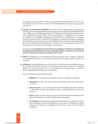 126
Departamento Nacional de Planeación
la magnitud de la inversión territorial, hay entidades territoriales donde este nivel no es
necesario por cuanto no tienen un mayor nivel de complejidad en los programas y proyectos
que ejecuta.
e)	 Inclusión de los proyectos específicos: que conforman los subprogramas y programas de
inversión, como núcleo esencial de la inversión. Estos proyectos deben ser elaborados teniendo
como referencia las metodologías del Banco de Proyectos de inversión Nacional, garantizando
que su elaboración permita definir, entre otros aspectos, la identificación del proyecto,
sus objetivos, las actividades requeridas para el desarrollo de los objetivos, los insumos en
términos de recursos físicos, financieros, tecnológicos y humanos, los resultados esperados,
los indicadores propios del proyecto, la sostenibilidad (social, económica, ambiental), el flujo
de recursos requeridos para su desarrollo y conforme al costo proyectado, determinar la
financiación con sus fuentes, como el análisis costo-beneficio.
En este sentido, los proyectos a incluir deben ser aquellos que conforme a los estudios de
factibilidadyprefactibilidadhayansidoconsideradosviables,ycumplanconlainscripción
previa en el Banco de programas y proyectos de inversión.
f)	Metas: Corresponden a la cuantificación del logro esperado para la vigencia, conforme
a los indicadores previstos. Es el compromiso asumido por la administración respecto a la
inversión.
g)	Indicadores: Son considerados como la expresión en valor de la meta o resultado esperado.
En este caso es necesario incorporar el o los indicadores actuales, es decir, el de la vigencia
anterior a la cual se programa y el o los indicadores que se esperan lograr una vez sea
desarrollado el programa, subprograma o proyecto.
Se recomienda que estos indicadores sean:
•	 Medibles: En la medida en que expresan un valor cuantificable o cualificable.
•	 Disponibles: Es decir, que para medirlos sea posible contar con la información
necesaria.
•	 Determinantes: Lo cual implica que entre varios indicadores de medición posible,
se seleccionen aquellos que expresen mejor y adecuadamente el avance del
proyecto.
•	 Claros:Esdecir,queseansencillosyprecisos,entantodefinanloqueefectivamente
pretenden demostrar y puedan ser fácilmente comprendidos.
•	 De resultados: Considerando el objetivo del Plan Operativo Anual de Inversiones,
estos indicadores no deben ser del proceso, o de los insumos utilizados, sino deben
dirigirse a la medición de los objetivos por alcanzar, es decir, de los resultados
esperados.
117387 - Bases para la gestion todo 126 12/06/12 11:29
 
