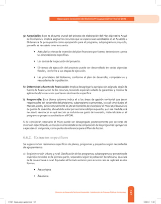 127
Bases para la Gestión del Sistema Presupuestal Territorial 2012
Dirección de DesarrolloTerritorial Sostenible - Subdirección de Finanzas PúblicasTerritoriales
g)	Apropiación: Este es el punto crucial del proceso de elaboración del Plan Operativo Anual
de Inversiones, implica asignar los recursos que se espera sean aprobados en el Acuerdo u
Ordenanza de presupuesto como apropiación para el programa, subprograma o proyecto,
para ello es necesario tener en cuenta:
•	 Articular las metas de inversión del plan financiero por fuente, teniendo en cuenta
las destinaciones específicas.
•	 Los costos de la ejecución del proyecto.
•	 El tiempo de ejecución del proyecto puede ser desarrollado en varias vigencias
fiscales, conforme a sus etapas de ejecución.
•	 Las prioridades del Gobierno, conforme al plan de desarrollo, competencias y
necesidades de la población.
h)	 Determinar la fuente de financiación: Implica desagregar la apropiación asignada según la
fuente de financiación de los recursos, teniendo especial cuidado de garantizar y mostrar la
aplicación de los recursos que tienen destinación específica.
i)	Responsable: Esta última columna indica el o las áreas de gestión territorial que serán
responsables del desarrollo del programa, subprograma o proyectos, lo cual servirá para el
Plan de acción, pero esencialmente es útil al momento de incorporar el POAI al presupuesto
de gastos de inversión, el cual debe estar por secciones del presupuesto, y en esa medida será
necesario reconocer en qué sección se incluiría ese gasto de inversión, materializado en el
programa o proyecto aprobado en el POAI.
Si lo consideran necesario el POAI puede ser desagregado posteriormente por sectores de
inversiónespecificandounmayorniveldedetalleenlacomposicióndelosprogramasyproyectos
a ejecutar en la vigencia, como punto de referencia para el Plan de Acción.
6.6.2.	 Extractos específicos
Se sugiere incluir resúmenes específicos de planes, programas y proyectos según necesidades
de agrupamiento:
a)	 Según inversión urbana y rural:Clasificación de los programas, subprogramas y proyectos de
inversión incluidos en la primera parte, separados según la población beneficiaria, sea esta
de la zona urbana o rural. Equivalen al formato anterior pero en este caso se replicará en dos
formas:
•	 Área urbana
•	 Área rural.
117387 - Bases para la gestion todo 127 12/06/12 11:29
 