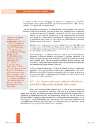 128
Departamento Nacional de Planeación
El objetivo de esta parte es desagregar los programas, subprogramas y proyectos,
considerando la focalización de la inversión según su cobertura en la zona urbana o rural,
conforme a los objetivos del Plan de desarrollo.
Cabe anotar que anteriormente, en el caso de los municipios debía cumplirse con la inversión
mínima rural de forzosa inversión sobre los recursos de la Participación en los Ingresos
Corrientes de la Nación; sin embargo, con la Ley 715 de 2001, ya no es necesario
cumplir con una inversión mínima rural, lo cual no es obstáculo para que se
recomiende tener la inversión distribuida entre la zona urbana y rural, dado que
la política rural sigue siendo una preocupación del Estado en todos sus niveles
(Nación, departamento, distrito y municipio).
La información corresponde a los mismos aspectos de la parte 1, pensados para
la zona urbana o rural: identificación del programa, subprograma o proyecto, los
indicadores (inicial y esperado) para la zona urbana o la zona rural, la apropiación,
la asignación por fuente de financiación.
b)	Inversión dirigida a la población desplazada. Dada la transversalidad de estos
programas se requiere identificar los programas y proyectos destinados a la
población desplazada para poder determinar y precisar las inversiones previstas
para garantizar el goce efectivo de derechos de este núcleo de la población, para
que, de esta manera, se puedan implementar las políticas públicas formuladas por
los niveles nacional, departamental y municipal.
c)	Otros programas extractados de la parte general dirigidos a poblaciones
especiales como primera infancia, adolescencia, discapacitados, entre otros.
Dada la transversalidad de estos programas se requiere separar programas y
proyectos destinados a cada tipo de población para precisar y dar cumplimiento a
disposiciones legales específicas.
6.7.	 La importancia de establecer indicadores
en el Plan Operativo Anual de Inversiones
Como parte de todo proceso administrativo, el POAI es un instrumento que
contribuye al proceso de planeación para pasar a las siguientes etapas de
organización,ejecución,seguimientoyevaluación,pararetroalimentarlagestiónadministrativa,
si este plan se queda solo en la primera fase de planeación, no sería útil, por ello es necesario
que la planeación de este instrumento incluya indicadores que permitan guiar la ejecución de
los programas y proyectos aprobados, pero esencialmente que contribuyan al seguimiento y
a la evaluación de tal manera que se determine el nivel de cumplimiento de objetivos y metas
planteadas en el mismo, tal como lo propuso la Ley 715 de 2001.
Inversión dirigida
a la población
desplazada. Dada la
transversalidad de
estos programas se
requiere identiﬁcar
los programas y
proyectos destinados
a la población
desplazada para
poder determinar
y precisar las
inversiones
previstas para
garantizar el goce
efectivo de derechos
de este núcleo de la
población, para que,
de esta manera, se
puedan implementar
las políticas públicas
formuladas por los
niveles nacional,
departamental y
municipal.
117387 - Bases para la gestion todo 128 12/06/12 11:29
 