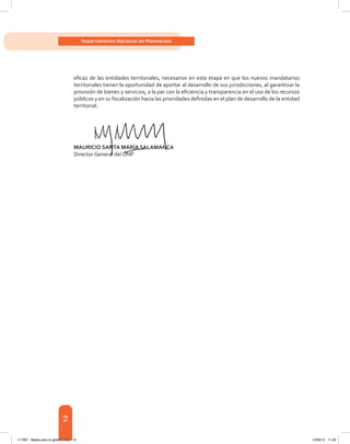 12
Departamento Nacional de Planeación
efi	caz	de	las	entidades	territoriales,	necesarios	en	esta	etapa	en	que	los	nuevos	mandatarios	
territoriales tienen la oportunidad de aportar al desarrollo de sus jurisdicciones, al garantizar la
provisión	de	bienes	y	servicios,	a	la	par	con	la	efi	ciencia	y	transparencia	en	el	uso	de	los	recursos	
públicos	y	en	su	focalización	hacia	las	prioridades	defi	nidas	en	el	plan	de	desarrollo	de	la	entidad	
territorial.
Mauricio santa MarÍa saLaManca
Director General del DNP
Mauricio santa MarÍa saLaManca
Director General del DNP
117387 - Bases para la gestion todo 12 12/06/12 11:29
 