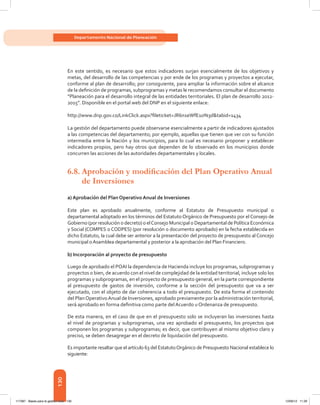130
Departamento Nacional de Planeación
En este sentido, es necesario que estos indicadores surjan esencialmente de los objetivos y
metas, del desarrollo de las competencias y por ende de los programas y proyectos a ejecutar,
conforme al plan de desarrollo; por consiguiente, para ampliar la información sobre el alcance
de la definición de programas, subprogramas y metas le recomendamos consultar el documento
“Planeación para el desarrollo integral de las entidades territoriales. El plan de desarrollo 2012-
2015”. Disponible en el portal web del DNP en el siguiente enlace:
http://www.dnp.gov.co/LinkClick.aspx?fileticket=JR6n1eWfE1o%3d&tabid=1434
La gestión del departamento puede observarse esencialmente a partir de indicadores ajustados
a las competencias del departamento; por ejemplo, aquellas que tienen que ver con su función
intermedia entre la Nación y los municipios, para lo cual es necesario proponer y establecer
indicadores propios, pero hay otros que dependen de lo observado en los municipios donde
concurren las acciones de las autoridades departamentales y locales.
6.8.	Aprobación y modificación del Plan Operativo Anual
de Inversiones
a) Aprobación del Plan Operativo Anual de Inversiones
Este plan es aprobado anualmente, conforme al Estatuto de Presupuesto municipal o
departamental adoptado en los términos del Estatuto Orgánico de Presupuesto por el Consejo de
Gobierno (por resolución o decreto) o elConsejo Municipal o Departamental de Política Económica
y Social (COMPES o CODPES) (por resolución o documento aprobado) en la fecha establecida en
dicho Estatuto, la cual debe ser anterior a la presentación del proyecto de presupuesto al Concejo
municipal oAsamblea departamental y posterior a la aprobación del Plan Financiero.
b) Incorporación al proyecto de presupuesto
Luego de aprobado el POAI la dependencia de Hacienda incluye los programas, subprogramas y
proyectos o bien, de acuerdo con el nivel de complejidad de la entidad territorial, incluye solo los
programas y subprogramas, en el proyecto de presupuesto general, en la parte correspondiente
al presupuesto de gastos de inversión, conforme a la sección del presupuesto que va a ser
ejecutado, con el objeto de dar coherencia a todo el presupuesto. De esta forma el contenido
del PlanOperativoAnual de Inversiones, aprobado previamente por la administración territorial,
será aprobado en forma definitiva como parte del Acuerdo u Ordenanza de presupuesto.
De esta manera, en el caso de que en el presupuesto solo se incluyeran las inversiones hasta
el nivel de programas y subprogramas, una vez aprobado el presupuesto, los proyectos que
componen los programas y subprogramas; es decir, que contribuyen al mismo objetivo claro y
preciso, se deben desagregar en el decreto de liquidación del presupuesto.
Es importante resaltar que el artículo 63 del EstatutoOrgánico de Presupuesto Nacional establece lo
siguiente:
117387 - Bases para la gestion todo 130 12/06/12 11:29
 