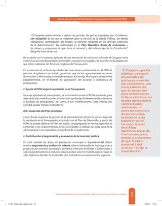131
Bases para la Gestión del Sistema Presupuestal Territorial 2012
Dirección de DesarrolloTerritorial Sostenible - Subdirección de Finanzas PúblicasTerritoriales
“El Congreso podrá eliminar o reducir las partidas de gastos propuestas por el Gobierno,
con excepción de las que se necesitan para el Servicio de la Deuda Pública, las demás
obligaciones contractuales del Estado, la atención completa de los servicios ordinarios
de la Administración, las autorizadas en el Plan Operativo Anual de Inversiones y
los planes y programas de que trata el numeral 3 del artículo 150 de la Constitución”
(Negrilla fuera de texto).
De acuerdo con lo anterior, aplicado al caso territorial, la restricción señalada al Congreso sería
extensivaalasasambleasdepartamentalesyconcejosmunicipales,deacuerdoconlaadaptación
que debió realizarse del Estatuto Orgánico de Presupuesto.
En consecuencia, el tener aprobadas las inversiones previamente en el POAI le
permite al gobierno territorial, garantizar que dichas apropiaciones no serán
disminuidas o eliminadas unilateralmente por el Concejo Municipal o la Asamblea
Departamental, en el trámite de aprobación del acuerdo u ordenanza de
presupuesto.
c) Ajuste al POAI según lo aprobado en el Presupuesto
Una vez aprobado el presupuesto, se recomienda revisar el POAI aprobado, para
adecuarlo a las modificaciones de inversión aprobadas finalmente en la ordenanza
o acuerdo de presupuesto, así como, a sus modificaciones, esto implica por
ejemplo ajustar metas e indicadores.
d) El desarrollo del Plan de Acción
Con el fin de organizar la gestión de la administración territorial para el logro de
lo aprobado en el Presupuesto articulado con el Plan de Desarrollo, a partir del
POAI se puede elaborar el Plan de acción, desagregando en forma específica el
contenido y los requerimientos de las actividades a realizar por cada área de la
administración con indicadores específicos de cumplimento.
e) Contribución al seguimiento y evaluación de la inversión pública
En este sentido las áreas de planeación municipal o departamental deben
realizar seguimiento y evaluación interna sobre el desarrollo de los programas y
proyectos de inversión aprobados, presentar informes al Alcalde o Gobernador y
suConsejo deGobierno e incluso a la comunidad, sobre el nivel de avance respecto
a los objetivos del plan de desarrollo y los indicadores propuestos en la vigencia.
“El Congreso podrá
eliminar o reducir
las partidas de
gastos propuestas
por el Gobierno, con
excepción de las
que se necesitan
para el Servicio de
la Deuda Pública, las
demás obligaciones
contractuales
del Estado, la
atención completa
de los servicios
ordinarios de la
Administración,
las autorizadas
en el Plan
Operativo Anual de
Inversiones y los
planes y programas
de que trata el
numeral 3 del
artículo 150 de la
Constitución”.
117387 - Bases para la gestion todo 131 12/06/12 11:29
 