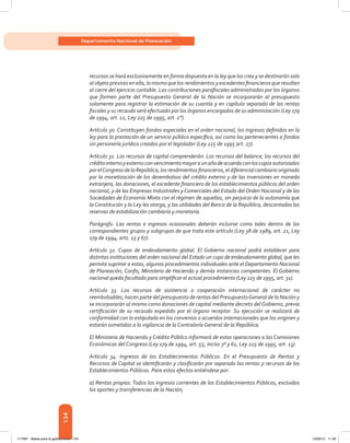 134
Departamento Nacional de Planeación
recursos se hará exclusivamente en forma dispuesta en la ley que los crea y se destinarán solo
al objeto previsto en ella, lo mismo que los rendimientos y excedentes financieros que resulten
al cierre del ejercicio contable. Las contribuciones parafiscales administradas por los órganos
que formen parte del Presupuesto General de la Nación se incorporarán al presupuesto
solamente para registrar la estimación de su cuantía y en capítulo separado de las rentas
fiscales y su recaudo será efectuado por los órganos encargados de su administación (Ley 179
de 1994, art. 12, Ley 225 de 1995, art. 2°).
Artículo 30. Constituyen fondos especiales en el orden nacional, los ingresos definidos en la
ley para la prestación de un servicio público específico, así como los pertenecientes a fondos
sin personería jurídica creados por el legislador (Ley 225 de 1995 art. 27).
Artículo 31. Los recursos de capital comprenderán: Los recursos del balance, los recursos del
créditointernoyexternoconvencimientomayoraunañodeacuerdoconloscuposautorizados
porelCongresodelaRepública,losrendimientosfinancieros,eldiferencialcambiariooriginado
por la monetización de los desembolsos del crédito externo y de las inversiones en moneda
extranjera, las donaciones, el excedente financiero de los establecimientos públicos del orden
nacional, y de las Empresas Industriales y Comerciales del Estado del Orden Nacional y de las
Sociedades de Economía Mixta con el régimen de aquellas, sin perjuicio de la autonomía que
la Constitución y la Ley les otorga, y las utilidades del Banco de la República, descontadas las
reservas de estabilización cambiaria y monetaria.
Parágrafo. Las rentas e ingresos ocasionales deberán incluirse como tales dentro de los
correspondientes grupos y subgrupos de que trata este artículo (Ley 38 de 1989, art. 21, Ley
179 de 1994, arts. 13 y 67).
Artículo 32. Cupos de endeudamiento global. El Gobierno nacional podrá establecer para
distintas instituciones del orden nacional del Estado un cupo de endeudamiento global, que les
permita suprimir a estas, algunos procedimientos individuales ante el Departamento Nacional
de Planeación, Confis, Ministerio de Hacienda y demás instancias competentes. El Gobierno
nacional queda facultado para simplificar el actual procedimiento (Ley 225 de 1995, art. 31).
Artículo 33. Los recursos de asistencia o cooperación internacional de carácter no
reembolsables, hacen parte del presupuesto de rentas del PresupuestoGeneral de la Nación y
se incorporarán al mismo como donaciones de capital mediante decreto del Gobierno, previa
certificación de su recaudo expedido por el órgano receptor. Su ejecución se realizará de
conformidad con lo estipulado en los convenios o acuerdos internacionales que los originen y
estarán sometidos a la vigilancia de la Contraloría General de la República.
El Ministerio de Hacienda y Crédito Público informará de estas operaciones a las Comisiones
Económicas del Congreso (Ley 179 de 1994, art. 55, inciso 3º y 61, Ley 225 de 1995, art. 13).
Artículo 34. Ingresos de los Establecimientos Públicos. En el Presupuesto de Rentas y
Recursos de Capital se identificarán y clasificarán por separado las rentas y recursos de los
Establecimientos Públicos. Para estos efectos entiéndese por:
a) Rentas propias. Todos los ingresos corrientes de los Establecimientos Públicos, excluidos
los aportes y transferencias de la Nación;
117387 - Bases para la gestion todo 134 12/06/12 11:29
 