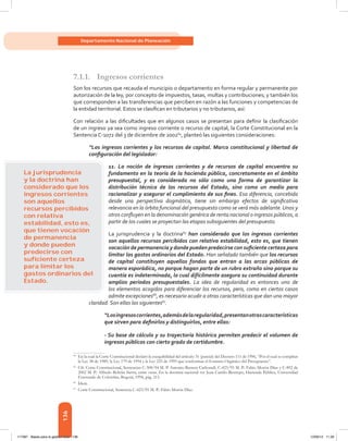 136
Departamento Nacional de Planeación
7.1.1.	 Ingresos corrientes
Son los recursos que recauda el municipio o departamento en forma regular y permanente por
autorización de la ley, por concepto de impuestos, tasas, multas y contribuciones; y también los
que corresponden a las transferencias que perciben en razón a las funciones y competencias de
la entidad territorial. Estos se clasifican en tributarios y no tributarios, así:
Con relación a las dificultades que en algunos casos se presentan para definir la clasificación
de un ingreso ya sea como ingreso corriente o recurso de capital, la Corte Constitucional en la
Sentencia C-1072 del 3 de diciembre de 200264
, planteó las siguientes consideraciones:
“Los ingresos corrientes y los recursos de capital. Marco constitucional y libertad de
configuración del legislador:
11. La noción de ingresos corrientes y de recursos de capital encuentra su
fundamento en la teoría de la hacienda pública, concretamente en el ámbito
presupuestal, y es considerada no sólo como una forma de garantizar la
distribución técnica de los recursos del Estado, sino como un medio para
racionalizar y asegurar el cumplimiento de sus fines. Esa diferencia, concebida
desde una perspectiva dogmática, tiene sin embargo efectos de significativa
relevancia en la órbita funcional del presupuesto como se verá más adelante.Unos y
otros confluyen en la denominación genérica de renta nacional o ingresos públicos, a
partir de los cuales se proyectan las etapas subsiguientes del presupuesto.
La jurisprudencia y la doctrina65
han considerado que los ingresos corrientes
son aquellos recursos percibidos con relativa estabilidad, esto es, que tienen
vocación de permanencia y donde pueden predecirse con suficiente certeza para
limitar los gastos ordinarios del Estado. Han señalado también que los recursos
de capital constituyen aquellos fondos que entran a las arcas públicas de
manera esporádica, no porque hagan parte de un rubro extraño sino porque su
cuantía es indeterminada, lo cual difícilmente asegura su continuidad durante
amplios periodos presupuestales. La idea de regularidad es entonces uno de
los elementos acogidos para diferenciar los recursos, pero, como en ciertos casos
admite excepciones66
, es necesario acudir a otras características que dan una mayor
claridad. Son ellas las siguientes67
.
“Losingresoscorrientes,ademásdelaregularidad,presentanotrascaracterísticas
que sirven para definirlos y distinguirlos, entre ellas:
- Su base de cálculo y su trayectoria histórica permiten predecir el volumen de
ingresos públicos con cierto grado de certidumbre.
64	
En la cual la Corte Constitucional declaró la exequibilidad del artículo 31 (parcial) del Decreto 111 de 1996, “Por el cual se compilan
la Ley 38 de 1989, la Ley 179 de 1994 y la Ley 225 de 1995 que conforman el Estatuto Orgánico del Presupuesto”.
65	
Cfr. Corte Constitucional, Sentencias C-308/94 M. P. Antonio Barrera Carbonell, C-423/95 M. P.: Fabio Morón Díaz y C-892 de
2002 M. P.: Alfredo Beltrán Sierra, entre otras. En la doctrina nacional ver Juan Camilo Restrepo, Hacienda Pública, Universidad
Externado de Colombia, Bogotá, 1994, pág. 215.
66	
Ídem.
67	
Corte Constitucional, Sentencia C-423/95 M. P.: Fabio Morón Díaz.
La jurisprudencia
y la doctrina han
considerado que los
ingresos corrientes
son aquellos
recursos percibidos
con relativa
estabilidad, esto es,
que tienen vocación
de permanencia
y donde pueden
predecirse con
suﬁciente certeza
para limitar los
gastos ordinarios del
Estado.
117387 - Bases para la gestion todo 136 12/06/12 11:29
 