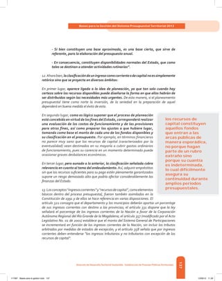 137
Bases para la Gestión del Sistema Presupuestal Territorial 2012
Dirección de DesarrolloTerritorial Sostenible - Subdirección de Finanzas PúblicasTerritoriales
- Si bien constituyen una base aproximada, es una base cierta, que sirve de
referente, para la elaboración del presupuesto anual.
- En consecuencia, constituyen disponibilidades normales del Estado, que como
tales se destinan a atender actividades rutinarias”.
12.Ahorabien,laclasificacióndeuningresocomocorrienteodecapitalnoessimplemente
retórica sino que se proyecta en diversos ámbitos:
En primer lugar, aparece ligada a la idea de planeación, ya que tan solo cuando hay
certeza sobre los recursos disponibles puede diseñarse la forma en que ellos habrán de
ser distribuidos según las necesidades más urgentes. De esta manera, si el planeamiento
presupuestal tiene como norte la inversión, de la seriedad en la preparación de aquel
dependerá en buena medida el éxito de esta.
En segundo lugar, como es lógico suponer que el proceso de planeación
está concebido en virtud de los fines del Estado, corresponderá realizar
una evaluación de los costos de funcionamiento y de las provisiones
para otros fines, así como preparar los ajustes a que hubiere lugar,
tomando como base el monto de cada uno de los fondos disponibles y
su clasificación en el presupuesto. Por ejemplo, en términos financieros
no parece muy sano que los recursos de capital (caracterizados por la
eventualidad) sean destinados en su mayoría a cubrir gastos ordinarios
de funcionamiento, pues su carencia en un momento determinado puede
ocasionar graves desbalances económicos.
En tercer lugar, pero aunado a lo anterior, la clasificación señalada cobra
relevancia en cuanto al tema del endeudamiento.Así, adquirir empréstitos
sin que los recursos suficientes para su pago estén plenamente garantizados
supone un riesgo demasiado alto que podría afectar considerablemente las
finanzas del Estado.
13.Losconceptos“ingresoscorrientes”y“recursosdecapital”,comoelementos
básicos dentro del proceso presupuestal, fueron también asimilados en la
Constitución de 1991 y de ellos se hace referencia en varias disposiciones. El
artículo 321 consagra que el departamento y los municipios deberán aportar un porcentaje
de sus ingresos corrientes con destino a las provincias; el artículo 331 dispone que la ley
señalará el porcentaje de los ingresos corrientes de la Nación a favor de la Corporación
Autónoma Regional del Río Grande de la Magdalena; el artículo 357 (modificado por el Acto
Legislativo No. 01 de 2001) establece que el monto del Sistema General de Participaciones
se incrementará en función de los ingresos corrientes de la Nación, sin incluir los tributos
arbitrados por medidas de estados de excepción; y el artículo 358 señala que por ingresos
corrientes deben entenderse “los ingresos tributarios y no tributarios con excepción de los
recursos de capital”.
los recursos de
capital constituyen
aquellos fondos
que entran a las
arcas públicas de
manera esporádica,
no porque hagan
parte de un rubro
extraño sino
porque su cuantía
es indeterminada,
lo cual difícilmente
asegura su
continuidad durante
amplios periodos
presupuestales.
117387 - Bases para la gestion todo 137 12/06/12 11:29
 