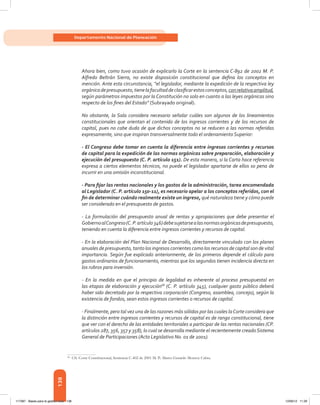 138
Departamento Nacional de Planeación
Ahora bien, como tuvo ocasión de explicarlo la Corte en la sentencia C-892 de 2002 M. P.
Alfredo Beltrán Sierra, no existe disposición constitucional que defina los conceptos en
mención. Ante esta circunstancia, “el legislador, mediante la expedición de la respectiva ley
orgánicadepresupuesto,tienelafacultaddeclasificarestosconceptos,conrelativaamplitud,
según parámetros impuestos por la Constitución no solo en cuanto a las leyes orgánicas sino
respecto de los fines del Estado” (Subrayado original).
No obstante, la Sala considera necesario señalar cuáles son algunos de los lineamientos
constitucionales que orientan el contenido de los ingresos corrientes y de los recursos de
capital, pues no cabe duda de que dichos conceptos no se reducen a las normas referidas
expresamente, sino que inspiran transversalmente todo el ordenamiento Superior:
- El Congreso debe tomar en cuenta la diferencia entre ingresos corrientes y recursos
de capital para la expedición de las normas orgánicas sobre preparación, elaboración y
ejecución del presupuesto (C. P. artículo 151). De esta manera, si la Carta hace referencia
expresa a ciertos elementos técnicos, no puede el legislador apartarse de ellos so pena de
incurrir en una omisión inconstitucional.
- Para fijar las rentas nacionales y los gastos de la administración, tarea encomendada
al Legislador (C. P. artículo 150-11), es necesario apelar a los conceptos referidos, con el
fin de determinar cuándo realmente existe un ingreso, qué naturaleza tiene y cómo puede
ser considerado en el presupuesto de gastos.
- La formulación del presupuesto anual de rentas y apropiaciones que debe presentar el
GobiernoalCongreso(C.P.artículo346)debesujetarsealasnormasorgánicasdepresupuesto,
teniendo en cuenta la diferencia entre ingresos corrientes y recursos de capital.
- En la elaboración del Plan Nacional de Desarrollo, directamente vinculado con los planes
anuales de presupuesto, tanto los ingresos corrientes como los recursos de capital son de vital
importancia. Según fue explicado anteriormente, de los primeros depende el cálculo para
gastos ordinarios de funcionamiento, mientras que los segundos tienen incidencia directa en
los rubros para inversión.
- En la medida en que el principio de legalidad es inherente al proceso presupuestal en
las etapas de elaboración y ejecución68
(C. P. artículo 345), cualquier gasto público deberá
haber sido decretado por la respectiva corporación (Congreso, asamblea, concejo), según la
existencia de fondos, sean estos ingresos corrientes o recursos de capital.
- Finalmente, pero tal vez una de las razones más sólidas por las cuales laCorte considera que
la distinción entre ingresos corrientes y recursos de capital es de rango constitucional, tiene
que ver con el derecho de las entidades territoriales a participar de las rentas nacionales (CP.
artículos 287, 356, 357 y 358), lo cual se desarrolla mediante el recientemente creadoSistema
General de Participaciones (Acto Legislativo No. 01 de 2001).
68	
Cfr. Corte Constitucional, Sentencia C-402 de 2001 M. P.: Marco Gerardo Monroy Cabra.
117387 - Bases para la gestion todo 138 12/06/12 11:29
 