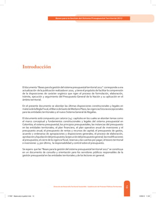 13
Bases para la Gestión del Sistema Presupuestal Territorial 2012
Dirección de DesarrolloTerritorial Sostenible - Subdirección de Finanzas PúblicasTerritoriales
Eldocumento“Basesparalagestióndelsistemapresupuestalterritorial2012”  correspondeauna
actualización  de la publicación realizada en 2010,  y tiene el propósito de facilitar la comprensión
de la disposiciones de carácter orgánico que rigen el proceso de formulación, elaboración,
trámite, ejecución y seguimiento del Presupuesto General de la Nación y su aplicación en el
ámbito territorial.
En el presente documento se abordan las últimas disposiciones constitucionales y legales en
materiadelaReglaFiscal,elMarcodeGastodeMedianoPlazo,lasvigenciasfuturasexcepcionales
para las entidades territoriales y el nuevo Sistema General de Regalías.
El documento está compuesto por catorce (14) capítulos en los cuales se abordan temas como
el marco conceptual y fundamentos constitucionales y legales del sistema presupuestal en
Colombia; el sistema presupuestal; los principios presupuestales; las instancias del presupuesto
en las entidades territoriales; el plan financiero, el plan operativo anual de inversiones y el
presupuesto anual; el presupuesto de rentas y recursos de capital; el presupuesto de gastos,
acuerdo u ordenanza de apropiaciones y disposiciones generales; el proceso de elaboración,
aprobaciónyliquidacióndelpresupuesto;laejecucióndelpresupuestogeneral;  lasmodificaciones
al presupuesto; el cierre de la vigencia fiscal, reservas y las cuentas por pagar; el tesoro territorial
e inversiones y, por último, la responsabilidad y control sobre el presupuesto.
Se espera  que las “Bases para la gestión del sistema presupuestal territorial 2012” se constituya
en un documento de consulta y orientación para los servidores públicos responsables de la
gestión presupuestal en las entidades territoriales y de los lectores en general.
Introducción
117387 - Bases para la gestion todo 13 12/06/12 11:29
 