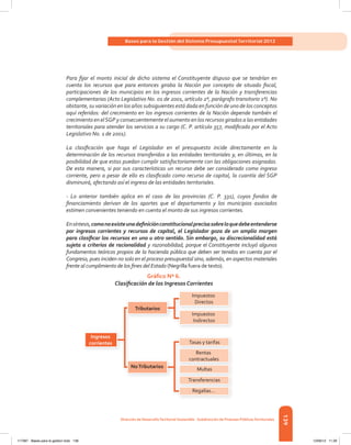 139
Bases para la Gestión del Sistema Presupuestal Territorial 2012
dirección de desarrolloterritorial sostenible - subdirección de Finanzas Públicasterritoriales
Para fijar el monto inicial de dicho sistema el Constituyente dispuso que se tendrían en
cuenta los recursos que para entonces giraba la Nación por concepto de situado fiscal,
participaciones de los municipios en los ingresos corrientes de la Nación y transferencias
complementarias (Acto Legislativo No. 01 de 2001, artículo 2º, parágrafo transitorio 1º). No
obstante, su variación en los años subsiguientes está dada en función de uno de los conceptos
aquí referidos: del crecimiento en los ingresos corrientes de la Nación depende también el
crecimiento en elSGP y consecuentemente el aumento en los recursos girados a las entidades
territoriales para atender los servicios a su cargo (C. P. artículo 357, modificado por el Acto
Legislativo No. 1 de 2001).
La clasificación que haga el Legislador en el presupuesto incide directamente en la
determinación de los recursos transferidos a las entidades territoriales y, en últimas, en la
posibilidad de que estas puedan cumplir satisfactoriamente con las obligaciones asignadas.
De esta manera, si por sus características un recurso debe ser considerado como ingreso
corriente, pero a pesar de ello es clasificado como recurso de capital, la cuantía del SGP
disminuirá, afectando así el ingreso de las entidades territoriales.
- Lo anterior también aplica en el caso de las provincias (C. P. 331), cuyos fondos de
financiamiento derivan de los aportes que el departamento y los municipios asociados
estimen convenientes teniendo en cuenta el monto de sus ingresos corrientes.
Ensíntesis,comonoexisteunadefiniciónconstitucionalprecisasobreloquedebeentenderse
por ingresos corrientes y recursos de capital, el Legislador goza de un amplio margen
para clasificar los recursos en uno u otro sentido. Sin embargo, su discrecionalidad está
sujeta a criterios de racionalidad y razonabilidad, porque el Constituyente incluyó algunos
fundamentos teóricos propios de la hacienda pública que deben ser tenidos en cuenta por el
Congreso, pues inciden no solo en el proceso presupuestal sino, además, en aspectos materiales
frente al cumplimiento de los fines del Estado (Negrilla fuera de texto).
Gráfico Nº 6.
Clasificación de los Ingresos Corrientes
Ingresos
corrientes
Tributarios
Impuestos
Directos
Impuestos
Indirectos
Tasas y tarifas
Rentas
contractuales
Multas
Transferencias
Regalías...
NoTributarios
117387 - Bases para la gestion todo 139 12/06/12 11:29
 
