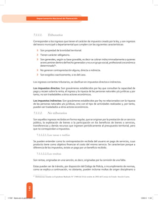 140
Departamento Nacional de Planeación
7.1.1.1.	Tributarios
Corresponden a los ingresos que tienen el carácter de impuesto creado por la ley, y son ingresos
del tesoro municipal o departamental que cumplen con las siguientes características:
›	 Son propiedad de la entidad territorial.
›	 Tienen carácter obligatorio.
›	 Son generales, según su base gravable, es decir se cobran indiscriminadamente a quienes
se encuentren dentro del hecho generador y no a un grupo social, profesional o económico
determinado69
.
›	 No generan contraprestación alguna, directa o indirecta.
›	 Son exigidos coactivamente, si es del caso.
Los ingresos corrientes tributarios, se clasifican en impuestos directos e indirectos.
Los impuestos directos: Son gravámenes establecidos por ley que consultan la capacidad de
pago y recaen sobre la renta, el ingreso y la riqueza de las personas naturales y/o jurídicas y por
tanto, no son trasladables a otros actores económicos.
Los impuestos indirectos: Son gravámenes establecidos por ley no relacionados con la riqueza
de las personas naturales y/o jurídicas, sino con el tipo de actividades realizadas y, por tanto,
pueden ser trasladados a otros actores económicos.
7.1.1.2.	 No tributarios
Son aquellos ingresos recibidos en forma regular, que se originan por la prestación de un servicio
público, la explotación de bienes o la participación en los beneficios de bienes o servicios,
transferencias y demás recursos que ingresen periódicamente al presupuesto territorial, pero
que no correspondan a impuestos.
7.1.1.2.1.	Las tasas o tarifas
Se pueden entender como la contraprestación recibida del usuario en pago de servicios, cuyo
producto tiene como objetivo financiar el costo del mismo servicio. Se caracterizan porque a
diferencia de los impuestos, existe un pago por un beneficio recibido.
7.1.1.2.2.	Las multas
Son rentas, originadas en una sanción, es decir, originadas por la comisión de una falta.
Estas pueden ser de tránsito, por disposición del Código de Policía, o incumplimiento de normas,
como se explica a continuación, no obstante, pueden incluirse multas de origen disciplinario o
69	
Definiciones basadas en Expediente Radicado Nº 13408 del 24 de octubre de 2002 del Consejo de Estado -Sección Cuarta.
117387 - Bases para la gestion todo 140 12/06/12 11:29
 