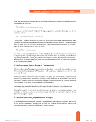 141
Bases para la Gestión del Sistema Presupuestal Territorial 2012
Dirección de DesarrolloTerritorial Sostenible - Subdirección de Finanzas PúblicasTerritoriales
fiscal, que la Personería o las Contralorías territoriales perciban y que hagan parte de los ingresos
consolidados del municipio.
7.1.1.2.3.	Las contribuciones fiscales
Son recursos resultantes de la obligación de algunas personas que se benefician por una obra o
acción del Estado.
7.1.1.2.4.	Venta de bienes y servicios
Corresponde a ingresos obtenidos por la entidad territorial cuando ella es prestadora directa en
entidades del nivel central y descentralizado como establecimientos públicos. Pueden surgir en
servicios públicos como acueducto, alcantarillado, aseo o de servicios como plazas de mercado,
plaza de ferias, matadero, entre otros servicios.
7.1.1.2.5.	Las transferencias
Son recursos que se perciben de otros niveles del Estado. Las transferencias se pueden clasificar
en el presupuesto según su origen: Nacionales, departamentales o municipales, subclasificadas
según el tipo de entidad: central, descentralizadas, y según su objeto, financieras o no financieras.
A continuación se presentan los principales tipos de transferencias que se incluyen como ingresos
en las entidades territoriales.
a)Transferencias del Sistema General de Participaciones
ElSistemaGeneral de Participaciones se conforma, distribuye y ejecuta de acuerdo a los criterios
definidos en losActos Legislativos N° 1 de 2001 y 4 de 2007, la Ley 715 de 2001, Ley 1176 de 2007
y Ley 1122 de 2007.
Para mayor información sobre cada uno de los conceptos que componen el SGP, criterios de
distribución, beneficiarios, destinación y disposiciones generales, le recomiendo consultar el
documento “Orientaciones para la programación y ejecución de los recursos delSistemaGeneral de
Participaciones (SGP) 2009”, disponible en el siguiente enlace:
http://www.dnp.gov.co/PortalWeb/LinkClick.aspx?fileticket=cBXuHztTSvs%3d&tabid=368
De esta forma, cada componente se distribuye según los criterios previstos y se asignan a las
entidades territoriales según sus competencias; por tal razón, la destinación depende de las
disposiciones legales vigentes.
b) Cofinanciación nacional, departamental o municipal
Se refieren a los recursos del nivel nacional o departamental que financian parte de la realización
de un proyecto municipal, para el cual el municipio o departamento deberá aportar una
contrapartida, según convenios debidamente perfeccionados.
117387 - Bases para la gestion todo 141 12/06/12 11:29
 