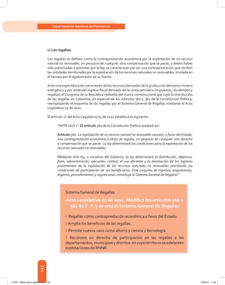 142
Departamento Nacional de Planeación
c) Las regalías
Las	regalías	se	defi	nen	como	la	contraprestación	económica	por	la	explotación	de	un	recurso	
natural	no	renovable,	sin	perjuicio	de	cualquier	otra	compensación	que	se	pacte,	y	deben	haber	
sido	autorizadas	o	previstas	por	la	ley,	se	caracterizan	por	ser	una	contraprestación	que	reciben	
las	entidades	territoriales	por	la	explotación	de	los	recursos	naturales	no	renovables,	limitada	en	
el tiempo por el agotamiento de su fuente.
Ante	una	expectativa	de	crecimiento	de	los	recursos	derivados	de	la	producción	del	sector	minero	
energético	y	por	ende	del	ingreso	fi	scal	derivado	de	la	renta	petrolera	(impuestos,	dividendos	y	
regalías)	el	Congreso	de	la	República	rediseñó	del	marco	constitucional	que	rigió	la	distribución	
de	las	regalías	en	Colombia,	en	especial	de	los	artículos	360	y	361	de	la	Constitución	Política,	
reemplazando	el	esquema	de	las	regalías	por	el	Sistema	General	de	Regalías	mediante	el	Acto	
Legislativo 05 de 2011.
El	artículo	1º	del	Acto	Legislativo	05	de	2011	establece	lo	siguiente:
“ARTÍCULO 1o
. El artículo 360 de la Constitución Política quedará así:
Artículo 360. La explotación de un recurso natural no renovable causará, a favor del Estado,
una contraprestación económica a título de regalía, sin perjuicio de cualquier otro derecho
o compensación que se pacte. La ley determinará las condiciones para la explotación de los
recursos naturales no renovables.
Mediante otra ley, a iniciativa del Gobierno, la ley determinará la distribución, objetivos,
fines, administración, ejecución, control, el uso eficiente y la destinación de los ingresos
provenientes de la explotación de los recursos naturales no renovables precisando las
condiciones de participación de sus beneficiarios. Este conjunto de ingresos, asignaciones,
órganos, procedimientos y regulaciones constituye el Sistema General de Regalías”.
Sistema General de Regalías
Acto Legislativo 05 de 2011. Modifica los artículos 360 y
361 de c . P . y se crea el sistema General de regalías
›	Regalías	como	contraprestación	económica	a	favor	del	Estado.
›	Amplía	los	benefi	cios	de	las	regalías.
› Permite nuevos usos como ahorro y ciencia y tecnología.
›	 Reconoce	 un	 derecho	 de	 participación	 en	 las	 regalías	 a	 los	
departamentos,municipiosydistritos encuyoterritorioseadelanten
explotaciones de RNNR.
117387 - Bases para la gestion todo 142 12/06/12 11:29
 
