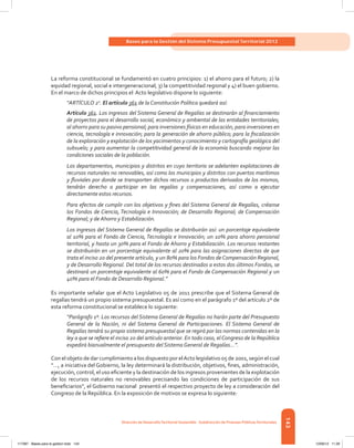 143
Bases para la Gestión del Sistema Presupuestal Territorial 2012
Dirección de DesarrolloTerritorial Sostenible - Subdirección de Finanzas PúblicasTerritoriales
La reforma constitucional se fundamentó en cuatro principios: 1) el ahorro para el futuro; 2) la
equidad regional, social e intergeneracional; 3) la competitividad regional y 4) el buen gobierno.
En el marco de dichos principios el Acto legislativo dispone lo siguiente:
“ARTÍCULO 2o
. El artículo 361 de la Constitución Política quedará así:
Artículo 361. Los ingresos del Sistema General de Regalías se destinarán al financiamiento
de proyectos para el desarrollo social, económico y ambiental de las entidades territoriales;
al ahorro para su pasivo pensional; para inversiones físicas en educación, para inversiones en
ciencia, tecnología e innovación; para la generación de ahorro público; para la fiscalización
de la exploración y explotación de los yacimientos y conocimiento y cartografía geológica del
subsuelo; y para aumentar la competitividad general de la economía buscando mejorar las
condiciones sociales de la población.
Los departamentos, municipios y distritos en cuyo territorio se adelanten explotaciones de
recursos naturales no renovables, así como los municipios y distritos con puertos marítimos
y fluviales por donde se transporten dichos recursos o productos derivados de los mismos,
tendrán derecho a participar en las regalías y compensaciones, así como a ejecutar
directamente estos recursos.
Para efectos de cumplir con los objetivos y fines del Sistema General de Regalías, créanse
los Fondos de Ciencia, Tecnología e Innovación; de Desarrollo Regional; de Compensación
Regional; y de Ahorro y Estabilización.
Los ingresos del Sistema General de Regalías se distribuirán así: un porcentaje equivalente
al 10% para el Fondo de Ciencia, Tecnología e Innovación; un 10% para ahorro pensional
territorial, y hasta un 30% para el Fondo de Ahorro y Estabilización. Los recursos restantes
se distribuirán en un porcentaje equivalente al 20% para las asignaciones directas de que
trata el inciso 2o del presente artículo, y un 80% para los Fondos deCompensación Regional,
y de Desarrollo Regional. Del total de los recursos destinados a estos dos últimos Fondos, se
destinará un porcentaje equivalente al 60% para el Fondo de Compensación Regional y un
40% para el Fondo de Desarrollo Regional.”
Es importante señalar que el Acto Legislativo 05 de 2011 prescribe que el Sistema General de
regalías tendrá un propio sistema presupuestal. Es así como en el parágrafo 1º del artículo 2º de
esta reforma constitucional se establece lo siguiente:
“Parágrafo 1º. Los recursos del Sistema General de Regalías no harán parte del Presupuesto
General de la Nación, ni del Sistema General de Participaciones. El Sistema General de
Regalías tendrá su propio sistema presupuestal que se regirá por las normas contenidas en la
ley a que se refiere el inciso 2o del artículo anterior. En todo caso, elCongreso de la República
expedirá bianualmente el presupuesto del Sistema General de Regalías…”.
Con el objeto de dar cumplimiento a los dispuesto por elActo legislativo 05 de 2001, según el cual
“…, a iniciativa del Gobierno, la ley determinará la distribución, objetivos, fines, administración,
ejecución, control, el uso eficiente y la destinación de los ingresos provenientes de la explotación
de los recursos naturales no renovables precisando las condiciones de participación de sus
beneficiarios”, el Gobierno nacional  presentó el respectivo proyecto de ley a consideración del
Congreso de la República. En la exposición de motivos se expresa lo siguiente:
117387 - Bases para la gestion todo 143 12/06/12 11:29
 