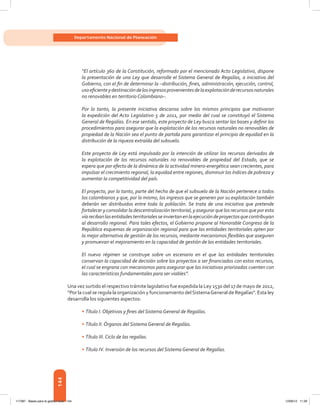 144
Departamento Nacional de Planeación
“El artículo 360 de la Constitución, reformado por el mencionado Acto Legislativo, dispone
la presentación de una Ley que desarrolle el Sistema General de Regalías, a iniciativa del
Gobierno, con el fin de determinar la –distribución, fines, administración, ejecución, control,
usoeficienteydestinacióndelosingresosprovenientesdelaexplotaciónderecursosnaturales
no renovables en territorio Colombiano–.
Por lo tanto, la presente iniciativa descansa sobre los mismos principios que motivaron
la expedición del Acto Legislativo 5 de 2011, por medio del cual se constituyó el Sistema
General de Regalías. En ese sentido, este proyecto de Ley busca sentar las bases y definir los
procedimientos para asegurar que la explotación de los recursos naturales no renovables de
propiedad de la Nación sea el punto de partida para garantizar el principio de equidad en la
distribución de la riqueza extraída del subsuelo.
Este proyecto de Ley está impulsado por la intención de utilizar los recursos derivados de
la explotación de los recursos naturales no renovables de propiedad del Estado, que se
espera que por efecto de la dinámica de la actividad minero-energética sean crecientes, para
impulsar el crecimiento regional, la equidad entre regiones, disminuir los índices de pobreza y
aumentar la competitividad del país.
El proyecto, por lo tanto, parte del hecho de que el subsuelo de la Nación pertenece a todos
los colombianos y que, por lo mismo, los ingresos que se generen por su explotación también
deberán ser distribuidos entre toda la población. Se trata de una iniciativa que pretende
fortalecer y consolidar la descentralización territorial, y asegurar que los recursos que por esta
víarecibanlasentidadesterritorialesseinviertanenlaejecucióndeproyectosquecontribuyan
al desarrollo regional. Para tales efectos, el Gobierno propone al Honorable Congreso de la
República esquemas de organización regional para que las entidades territoriales opten por
la mejor alternativa de gestión de los recursos, mediante mecanismos flexibles que aseguren
y promuevan el mejoramiento en la capacidad de gestión de las entidades territoriales.
El nuevo régimen se construye sobre un escenario en el que las entidades territoriales
conservan la capacidad de decisión sobre los proyectos a ser financiados con estos recursos,
el cual se engrana con mecanismos para asegurar que las iniciativas priorizadas cuenten con
las características fundamentales para ser viables”.
Una vez surtido el respectivo trámite lagislativo fue expedida la Ley 1530 del 17 de mayo de 2012,
“Por la cual se regula la organización y funcionamiento delSistemaGeneral de Regalías”. Esta ley
desarrolla los siguientes aspectos:
•	Título I. Objetivos y fines del Sistema General de Regalías.
•	Título II. Órganos del Sistema General de Regalías.
•	Título III. Ciclo de las regalías.
•	Título IV. Inversión de los recursos del Sistema General de Regalías.
117387 - Bases para la gestion todo 144 12/06/12 11:29
 