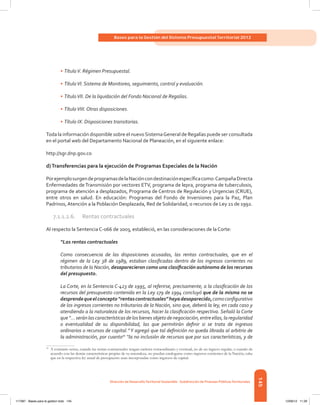 145
Bases para la Gestión del Sistema Presupuestal Territorial 2012
Dirección de DesarrolloTerritorial Sostenible - Subdirección de Finanzas PúblicasTerritoriales
•	TítuloV. Régimen Presupuestal.
•	TítuloVI. Sistema de Monitoreo, seguimiento, control y evaluación.
•	TítuloVII. De la liquidación del Fondo Nacional de Regalías.
•	TítuloVIII. Otras disposiciones.
•	Título IX. Disposiciones transitorias.
Toda la información disponible sobre el nuevoSistemaGeneral de Regalías puede ser consultada
en el portal web del Departamento Nacional de Planeación, en el siguiente enlace:
http://sgr.dnp.gov.co
d)Transferencias para la ejecución de Programas Especiales de la Nación
PorejemplosurgendeprogramasdelaNacióncondestinaciónespecíficacomo:CampañaDirecta
Enfermedades de Transmisión por vectores ETV, programa de lepra, programa de tuberculosis,
programa de atención a desplazados, Programa de Centros de Regulación y Urgencias (CRUE),
entre otros en salud. En educación: Programas del Fondo de Inversiones para la Paz, Plan
Padrinos,Atención a la Población Desplazada, Red de Solidaridad, o recursos de Ley 21 de 1992.
7.1.1.2.6.	 Rentas contractuales
Al respecto la Sentencia C-066 de 2003, estableció, en las consideraciones de la Corte:
“Las rentas contractuales
Como consecuencia de las disposiciones acusadas, las rentas contractuales, que en el
régimen de la Ley 38 de 1989, estaban clasificadas dentro de los ingresos corrientes no
tributarios de la Nación, desaparecieron como una clasificación autónoma de los recursos
del presupuesto.
La Corte, en la Sentencia C-423 de 1995, al referirse, precisamente, a la clasificación de los
recursos del presupuesto contenida en la Ley 179 de 1994 concluyó que de la misma no se
desprendequeelconcepto“rentascontractuales”hayadesaparecido,comoconfigurativo
de los ingresos corrientes no tributarios de la Nación, sino que, deberá la ley, en cada caso y
atendiendo a la naturaleza de los recursos, hacer la clasificación respectiva. Señaló la Corte
que “...serán las características de los bienes objeto de negociación, entre ellas, la regularidad
o eventualidad de su disponibilidad, las que permitirán definir si se trata de ingresos
ordinarios o recursos de capital.” Y agregó que tal definición no queda librada al arbitrio de
la administración, por cuanto70
“la no inclusión de recursos que por sus características, y de
70	
A contrario sensu, cuando las rentas contractuales tengan carácter extraordinario y eventual, no de un ingreso regular, o cuando de
acuerdo con las demás características propias de su naturaleza, no puedan catalogarse como ingresos corrientes de la Nación, cabe
que en la respectiva ley anual de presupuesto sean incorporadas como ingresos de capital.
117387 - Bases para la gestion todo 145 12/06/12 11:29
 