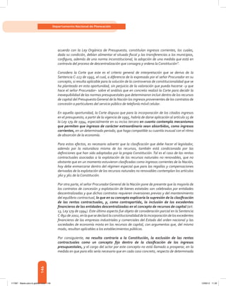 146
Departamento Nacional de Planeación
acuerdo con la Ley Orgánica de Presupuesto, constituían ingresos corrientes, los cuales,
dada su condición, debían alimentar el situado fiscal y las transferencias a los municipios,
configura, además de una norma inconstitucional, la adopción de una medida que está en
contravía del proceso de descentralización que consagra y ordena la Constitución”.
Considera la Corte que este es el criterio general de interpretación que se deriva de la
Sentencia C-223 de 1995, el cual, a diferencia de lo expresado por el señor Procurador en su
concepto, si resulta aplicable para la solución de la controversia de constitucionalidad que se
ha planteado en esta oportunidad, sin perjuicio de la valoración que pueda hacerse –y que
hace el señor Procurador– sobre el análisis que en concreto realizó la Corte para decidir la
inexequibilidad de las normas presupuestales que determinaron incluir dentro de los recursos
de capital del PresupuestoGeneral de la Nación los ingresos provenientes de los contratos de
concesión a particulares del servicio público de telefonía móvil celular.
En aquella oportunidad, la Corte dispuso que para la incorporación de los citados ingresos
en el presupuesto, a partir de la vigencia de 1995, habría de darse aplicación al artículo 15 de
la Ley 179 de 1994, especialmente en su inciso tercero en cuanto contempla mecanismos
que permiten que ingresos de carácter extraordinario sean absorbidos, como ingresos
corrientes, en un determinado periodo, que haga compatible su cuantía inusual con el ritmo
de absorción de la economía.
Para estos efectos, es necesario advertir que la clasificación que debe hacer el legislador,
además por la naturaleza misma de los recursos, también está condicionada por las
definiciones que han sido adoptadas por la propia Constitución. Tal es el caso de las rentas
contractuales asociadas a la explotación de los recursos naturales no renovables, que no
obstante que en un momento estuvieron clasificadas como ingresos corrientes de la Nación,
hoy debe enmarcarse dentro del régimen especial que para las regalías y compensaciones
derivadas de la explotación de los recursos naturales no renovables contemplan los artículos
360 y 361 de la Constitución.
Por otra parte, el señor Procurador General de la Nación pone de presente que la mayoría de
los contratos de concesión y explotación de bienes estatales son celebrados por entidades
descentralizadas y que dichos contratos requieren inversiones previas y del mantenimiento
del equilibrio contractual, lo que en su concepto explicaría la supresión de la clasificación
de las rentas contractuales, y, como contrapartida, la inclusión de los excedentes
financieros de las entidades descentralizadas en el concepto de recursos de capital (art.
13, Ley 179 de 1994). Este último aspecto fue objeto de consideración parcial en la Sentencia
C-892de2002,enlaquesedeclarólaconstitucionalidaddelaincorporacióndelosexcedentes
financieros de las empresas industriales y comerciales del Estado del orden nacional y las
sociedades de economía mixta en los recursos de capital, con argumentos que, del mismo
modo, resultan aplicables a los establecimientos públicos.
Por consiguiente, no resulta contraria a la Constitución, la exclusión de las rentas
contractuales como un concepto fijo dentro de la clasificación de los ingresos
presupuestales, y el cargo del actor por este concepto no está llamado a prosperar, en la
medida en que para ello sería necesario que en cada caso concreto, respecto de determinada
117387 - Bases para la gestion todo 146 12/06/12 11:29
 