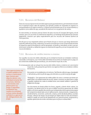 148
Departamento Nacional de Planeación
7.2.1.	 Recursos del Balance
Estosrecursosseoriginanenelcierredelavigenciapresupuestalanterior,permitiendolainclusión
de un superávit (mayor valor de ingresos), por ejemplo, pueden ser originados en ingresos no
presupuestados en la vigencia anterior, o ingresos presupuestados que no se comprometieron y
quedaron como saldos de caja, cancelación de reservas o en recuperación de cartera.
En este sentido, es necesario precisar dentro de estos recursos el concepto del ingreso, de tal
manera, que si es una renta con destinación específica, se mantenga dicha destinación prevista
legalmente, situación que aplica especialmente para los recursos del Sistema General de
Participaciones.
De ahí que es muy importante aclarar que el hecho de que un recurso que tenga destinación
específica definida por la ley, ordenanza o acuerdo municipal que no sea comprometido durante
la respectiva vigencia fiscal para la cual fue apropiado, no pierde su naturaleza; es decir, que por
dicha razón no pierde su calidad de ingreso con destinación específica, así sea incorporado como
recurso de balance.
7.2.2.	 Recursos de crédito interno o externo
Son aquellos recursos de crédito obtenidos por la entidad territorial con entidades crediticias
nacionales o extranjeras, cuyo monto debe reembolsar de acuerdo con el plazo para su pago, en
las condiciones establecidas para el efecto, con vencimiento mayor de un año.
En el presupuesto solo se incluyen los recursos del crédito interno o externo con vencimiento
mayor de un año, porque los que tienen una vigencia inferior se consideran créditos
de tesorería.
De acuerdo con lo establecido en el artículo 3° del Decreto 2681 de 1993, el parágrafo
2o
del artículo 41 de la Ley 80 de 1993 y los artículos 10 y 13 de la Ley 533 de 1999:
“Parágrafo 2o
. Son operaciones de crédito público los actos o contratos que tienen por
objeto dotar a la entidad estatal de recursos, bienes o servicios con plazo para su pago
o aquellas mediante las cuales la entidad actúa como deudor solidario o garante de
obligaciones de pago.
Son documentos de deuda pública los bonos, pagarés y demás títulos valores, los
contratos y los demás actos en los que se celebre una de las operaciones de crédito
público, así mismo aquellos documentos que se desprendan de las operaciones propias
del manejo de la deuda tales como la refinanciación, reestructuración, renegociación,
reordenamiento, conversión, sustitución, compra y venta de deuda pública, acuerdos
de pago, cobertura de riesgos, las que tengan por objeto reducir el valor de la deuda o
mejorar su perfil, así como las de capitalización con venta de activos, titularización y
aquellas operaciones de similar naturaleza que en el futuro se desarrollen”.
Son operaciones de
crédito público los
actos o contratos
que tienen por
objeto dotar a la
entidad estatal de
recursos, bienes
o servicios con
plazo para su
pago o aquellas
mediante las
cuales la entidad
actúa como deudor
solidario o garante
de obligaciones de
pago.
117387 - Bases para la gestion todo 148 12/06/12 11:29
 