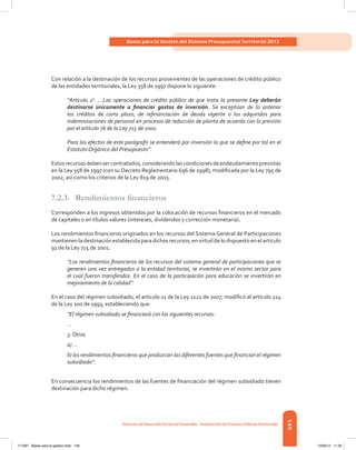 149
Bases para la Gestión del Sistema Presupuestal Territorial 2012
Dirección de DesarrolloTerritorial Sostenible - Subdirección de Finanzas PúblicasTerritoriales
Con relación a la destinación de los recursos provenientes de las operaciones de crédito público
de las entidades territoriales, la Ley 358 de 1997 dispone lo siguiente:
“Artículo 2o
. ...Las operaciones de crédito público de que trata la presente Ley deberán
destinarse únicamente a financiar gastos de inversión. Se exceptúan de lo anterior
los créditos de corto plazo, de refinanciación de deuda vigente o los adquiridos para
indemnizaciones de personal en procesos de reducción de planta de acuerdo con lo previsto
por el artículo 76 de la Ley 715 de 2001.
Para los efectos de este parágrafo se entenderá por inversión lo que se define por tal en el
Estatuto Orgánico del Presupuesto”.
Estosrecursosdebensercontratados,considerandolascondicionesdeendeudamientoprevistas
en la Ley 358 de 1997 (con su Decreto Reglamentario 696 de 1998), modificada por la Ley 795 de
2002, así como los criterios de la Ley 819 de 2003.
7.2.3.	 Rendimientos financieros
Corresponden a los ingresos obtenidos por la colocación de recursos financieros en el mercado
de capitales o en títulos valores (intereses, dividendos y corrección monetaria).
Los rendimientos financieros originados en los recursos del Sistema General de Participaciones
mantienenladestinación establecidaparadichos recursos, envirtuddelo dispuestoenelartículo
91 de la Ley 715 de 2001.
“Los rendimientos financieros de los recursos del sistema general de participaciones que se
generen una vez entregados a la entidad territorial, se invertirán en el mismo sector para
el cual fueron transferidos. En el caso de la participación para educación se invertirán en
mejoramiento de la calidad”.
En el caso del régimen subsidiado, el artículo 11 de la Ley 1122 de 2007, modificó el artículo 214
de la Ley 100 de 1993, estableciendo que:
“El régimen subsidiado se financiará con los siguientes recursos:
...
3. Otros
a) ...
b) los rendimientos financieros que produzcan las diferentes fuentes que financian el régimen
subsidiado”.
En consecuencia los rendimientos de las fuentes de financiación del régimen subsidiado tienen
destinación para dicho régimen.
117387 - Bases para la gestion todo 149 12/06/12 11:29
 