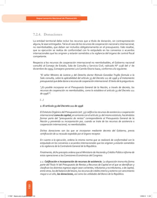 150
Departamento Nacional de Planeación
7.2.4.	Donaciones
La entidad territorial debe incluir los recursos que a título de donación, sin contraprestación
alguna, le sean entregados.Tal es el caso de los recursos de cooperación nacional o internacional,
no reembolsables, que deben ser incluidos obligatoriamente en el presupuesto. Vale resaltar,
que su ejecución se realiza de conformidad con lo estipulado en los convenios o acuerdos
internacionales que los originen y estarán sometidos a la vigilancia del órgano de control fiscal
competente.
Respecto a los recursos de cooperación internacional no reembolsables, el Gobierno nacional
consultó al Consejo de Estado, Sala de Consulta y Servicio Civil, radicado N° 1238 del 1o
de
diciembre de 1999, Consejero ponente Luis Camilo Osorio Isaza, conforme a lo siguiente:
“El señor Ministro de Justicia y del Derecho doctor Rómulo González Trujillo formula a la
Sala consulta, sobre la aplicabilidad del artículo 33 del Decreto 111 de 1996 y el tratamiento
presupuestalquedebedarsearecursosdecooperacióninternacional.Eltextodelapreguntaes:
“¿Es posible incorporar en el Presupuesto General de la Nación, a través de decreto, los
recursos de cooperación no reembolsables, como lo establece el artículo 33 del Decreto 111
de 1996?”.
(…)
2. El artículo 33 del Decreto 111 de 1996
El EstatutoOrgánico del Presupuesto (art. 33) califica los recursos de asistencia o cooperación
internacional como de capital, en armonía con el artículo 31 del mismo estatuto, haciéndolos
formar parte del “presupuesto de rentas” correspondiente al Presupuesto General de la
Nación y previendo su incorporación por, cuando se trate de los recursos de asistencia o
cooperación internacional, no reembolsables.
Dichas donaciones son las que se incorporan mediante decreto del Gobierno, previa
certificación de su recaudo expedido por el órgano receptor.
En cuanto a la ejecución, ordena la misma norma que se realizará de conformidad con lo
estipulado en los convenios o acuerdos internacionales que los originen y estarán sometidos
a la vigilancia de la Contraloría General de la República.
Finalmente, dicho precepto ordena que el Ministerio de Hacienda yCrédito Público informe de
estas operaciones a las Comisiones Económicas del Congreso.
2.2. Calificación e incorporación de recursos de asistencia. La disposición transcrita forma
parte delTítulo IV del Presupuesto de Rentas y Recursos de Capital en el que se identifican y
clasifican los distintos ingresos según sean corrientes, tributarios y no tributarios, o de capital,
entreotros,losdelbalancedeltesoro,losrecursosdecréditointernoyexternoconvencimiento
mayor a un año, las donaciones, así como las utilidades del Banco de la República.
117387 - Bases para la gestion todo 150 12/06/12 11:29
 
