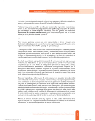 151
Bases para la Gestión del Sistema Presupuestal Territorial 2012
Dirección de DesarrolloTerritorial Sostenible - Subdirección de Finanzas PúblicasTerritoriales
Lasrentaseingresosocasionalesdeberánincluirsecomotales,dentrodeloscorrespondientes
grupos y subgrupos de los recursos de capital. Sobre ellos la Sala afirmó que :
“Tales ingresos, como su nombre lo indica, son accidentales, imprevistos, excepcionales.
Dentro de ellos es menester incluir aquellos recursos gratuitos que provienen de terceros
que los entregan al Estado en forma voluntaria, como por ejemplo, las donaciones
provenientes de convenios internacionales; y las donaciones o legados que, en el orden
interno, le hacen personas naturales o jurídicas.
(...)
Tales recursos gratuitos, siempre que estén representados en dinero y tengan como
destinatario al Estado, deberán hacerse figurar en el respectivo presupuesto financiero como
ingresos ocasionales”. (Consulta No. 531 de 31 de agosto de 1993).
La ley orgánica califica estos recursos como “una donación de capital” que forma parte del
Presupuesto de Rentas, esencialmente ocasional y la somete a incorporación al presupuesto
siguiendo el principio constitucional, según el cual, no podrá realizarse un gasto público que
no figure en el presupuesto de gastos o ley de apropiaciones; con ello se da cumplimiento al
mandato superior de no excluir ningún recurso, ni aun los obtenidos por donaciones.
El artículo 33 del decreto 111 regula la incorporación de recursos ocasionales al presupuesto
mediante acto del Gobierno, al que la misma jurisprudencia constitucional reconoce las
competencias que la Carta Política le entrega en la ejecución del presupuesto. Además,
los actos administrativos mediante los cuales ejerce dichas funciones conferidas por la
ley orgánica, se encuentran sometidos al régimen de la función administrativa y a control
jurisdiccional, además del fiscal a cargo de laContraloríaGeneral de la República y del control
político con motivo de la información que el Ministerio de Hacienda y Crédito Público debe
rendir a las comisiones económicas del Congreso.
Dispone el legislador que tales recursos de asistencia deben ser ejecutados “de conformidad
con lo estipulado en los convenios o acuerdos internacionales que los originen”, estableciendo,
comoacontececonlosrecursosparafiscalesenelartículo29delmismoestatuto,unaexcepción
con fuerza de norma orgánica, a la aplicación de las disposiciones presupuestales ordinarias.
EntiendelaSalaqueellegisladorpuede,porconductodelaleyorgánica,fijartambiénelrégimen
presupuestal especial aplicable a dichas normas, lo cual equivale a afirmar que la Constitución
no establece que todas las incorporaciones deben hacerse por conducto de la ley, sino que la ley
orgánica, podía establecer que la modificación del presupuesto por incorporación de recursos
de asistencia internacional, que son excepcionales y sujetos a convenios internacionales, como
efectivamente lo estableció, un trámite también excepcional por decisión delGobierno.
Además, la remisión normativa de la ley orgánica al orden jurídico internacional lleva
implícito el respeto a los compromisos internacionales del país con miembros de la comunidad
internacional, ya sean estados o entidades de derecho internacional.
117387 - Bases para la gestion todo 151 12/06/12 11:29
 