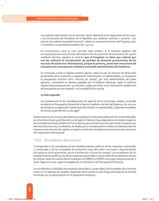 152
Departamento Nacional de Planeación
Los aspectos relacionados con la consulta, hacen referencia en la mayor parte de los casos,
a las actuaciones del Presidente de la República que mediante contrato o convenio, “por
razones de evidente necesidad nacional”, celebre sin autorización previa del Congreso, pero
sí sometidos a su aprobación posterior (art. 150.14).
En consecuencia, para el caso concreto bajo análisis, si el estatuto orgánico del
presupuesto prevé como función del Gobierno la incorporación de donaciones de capital
mediante decreto, significa lo anterior que el Congreso no tiene que ordenar por
una ley ordinaria la incorporación de partidas de donación provenientes de los
recursos de asistencia internacional, porque la primera, prevé este mecanismo de
incorporación presupuestal mediante actuación administrativa del Gobierno.
En conclusión, existe un régimen jurídico vigente, según el cual, los recursos de donaciones
provenientes de la asistencia o cooperación internacional, no reembolsables, se incorporan
al presupuesto nacional como “recursos de capital”, por acto administrativo del poder
ejecutivo, consistente en decreto expedido por el Gobierno Nacional, según el estatuto
orgánico del presupuesto (art. 33, Decreto 111/96); por tanto, no es necesaria la modificación
del presupuesto en esta materia, con la expedición de una ley.
La Sala responde:
Con fundamento en las consideraciones de vigencia de la norma bajo análisis, es posible
incorporar al Presupuesto General de la Nación, mediante decreto del Gobierno, los recursos
de asistencia o cooperación internacional de carácter no reembolsable, conforme lo establece
el artículo 33 del decreto 111 de 1996”.
Dadoloanterior,losrecursosdeasistenciaocooperacióninternacionaldecarácternoreembolsable,
en virtud del artículo 33 del Decreto 111 de 1996, en tanto se haya adaptado en el estatuto orgánico
de la entidad territorial, tendría el mismo alcance para el nivel nacional y permitiría incorporar por
decreto estos recursos, no obstante, se resalta que su incorporación se realiza en el presupuesto de
ingresos como recursos de capital y en gastos conformen a la destinación prevista en los convenios
de cooperación internacional.
7.2.5.	 Excedentes financieros
Corresponden a los excedentes de los establecimientos públicos de las empresas industriales
y comerciales y de las sociedades de economía mixta del orden municipal o departamental,
(sin perjuicio de la autonomía, que la Constitución y la Ley les otorga). Los excedentes de los
establecimientos públicos, los de las empresas industriales y comerciales de la entidad territorial,
se incluyen según la cuantía determinada por elCOMFIS oCODFIS municipal o departamental, o
quien haga sus veces, según lo establecido en el Estatuto de PresupuestoTerritorial.
Los excedentes o utilidades de empresas industriales y comerciales o de sociedades de economía
mixta con el régimen de aquellas, dependen de la cuantía en que tenga participación la entidad
territorial, por su participación en el capital de la empresa.
117387 - Bases para la gestion todo 152 12/06/12 11:29
 