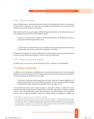 153
Bases para la Gestión del Sistema Presupuestal Territorial 2012
Dirección de DesarrolloTerritorial Sostenible - Subdirección de Finanzas PúblicasTerritoriales
7.2.6.	 Venta de activos
Recursos obtenidos por venta de activos del municipio o del departamento, tales como terrenos,
construcciones, maquinaria, etc. Estos recursos pueden ser clasificados entre venta de activos
financieros y venta de activos no financieros.
Vale recordar que la Ley 549 de 1999, estableció la siguiente destinación de estos recursos para
el Fondo Nacional de PensionesTerritoriales (Fonpet):
“Artículo 2°. Recursos para el pago de los pasivos pensionales. Se destinarán a cubrir los
pasivos pensionales los siguientes recursos:
...
7. A partir del 1° de enero del año 2000, el 15% de los ingresos producto de la enajenación al
sector privado de acciones o activos de las entidades territoriales”.
En atención a lo anterior, es necesario diferenciar en el presupuesto, los recursos que por venta
de activos tienen destinación específica, frente a los de libre destinación.
7.2.7.	 Otros recursos de capital
Se deben incluir como recursos de capital según el grupo o subgrupo correspondiente72
.
7.3.	Fondos especiales
Se definen como los ingresos establecidos por la Ley para la prestación de un servicio público
específico, así como los pertenecientes a fondos sin personería jurídica creados por el legislador,
conforme al artículo 30 del Decreto 111 de 1996:
“Artículo 30. Constituyen fondos especiales en el orden nacional, los ingresos definidos en la
ley para la prestación de un servicio público específico, así como los pertenecientes a fondos
sin personería jurídica creados por el legislador (Ley 225 de 1995 art. 27)”.
A nivel territorial existen varios fondos creados sin personería jurídica, a manera de cuenta
especial.Entreellosestáelfondoterritorialdesalud,sonfondos73
quetienenuncaráctercontable
y que se nutren de las diferentes rentas del presupuesto, con el fin de lograr una provisión de
recursos con un objetivo específico. Estos son creados desde la perspectiva contable, por
72	
Concordante con el parágrafo del artículo 31 del Decreto 111 de 1996.
73	
Por ejemplo, el Fondo de seguridad fue creado por la Ley 418 de 1997, así : “Artículo 119. En virtud de la presente ley, deberán
crearse Fondos de seguridad con carácter de “fondos cuenta” en todos los departamentos y municipios del país donde no existan.
Los recursos de los mismos, se distribuirán según las necesidades regionales de seguridad y serán administrados por el gobernador o
por el alcalde, según el caso, o por el Secretario del Despacho en quien se delegue esta responsabilidad. Las actividades de seguridad
y de orden público que se financien con esos Fondos serán cumplidas exclusivamente por la Fuerza Pública y los organismos de
seguridad del Estado”, es decir no es un fondo presupuestal sino contable.
117387 - Bases para la gestion todo 153 12/06/12 11:29
 