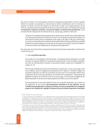 154
Departamento Nacional de Planeación
ello solo se incluyen en el presupuesto Fondos de naturaleza presupuestal. Al incluir aquellos
fondos de carácter presupuestal, se debe evitar la doble contabilización de los recursos en
ingresos corrientes, recursos de capital y los del Fondo, acorde con la reglamentación de los
mismos, considerando que el propósito de estos recursos es el de incluir una clasificación que no
correspondía a ingresos corrientes, recursos de capital o contribuciones parafiscales, como
se transcribe de la exposición de motivos de la Ley 225 de 1995, donde se mencionó:
“El ajuste en la clasificación presupuestal de la vigencia tiene como fin ubicar adecuadamente
en el presupuesto general de la Nación recursos como los fondos sin personería jurídica, las
rentas para el sector justicia consagradas en las Leyes 55 de 1985, 6ª de 1992 y 66 de 1993,
los recursos provenientes de la utilización de las plantas térmicas temporalmente en poder de
la Nación y en general algunos recursos que no son ingresos corrientes, recursos de capital ni
se enmarcan dentro de la definición de contribuciones parafiscales”74
.
Por otra parte, laCorteConstitucional precisó el alcance de los fondos especiales en la Sentencia
C-066 de 2003, así:
“... 4.6. Los fondos especiales:
De acuerdo con la Ley Orgánica de Presupuesto, “constituyen fondos especiales en el orden
nacional, los ingresos definidos en la ley para la prestación de un servicio público específico,
así como los pertenecientes a fondos sin personería jurídica creados por el legislador” (L.
225/95, art. 27).
Tal como fue señalado por la Corte en la Sentencia C-009 de 2002, “la Ley 225 de 1995, entre
otras medidas, ajusta la clasificación presupuestal de los ingresos e introduce la figura de
los fondos especiales con el fin de caracterizar recursos que no se enmarcaban dentro de la
clasificación de las rentas que operaba en el momento de su aprobación75
.Tal propósito del
legislador se plasma en el artículo 1º de la Ley 225 de 1995, el cual introduce la figura de los
fondos especiales en la estructura del presupuesto de rentas y recursos de capital.76”
Puso de presente en esa oportunidad la Corte, que los fondos especiales, de acuerdo con
la clasificación de los recursos del presupuesto contenida en la ley orgánica, no son
contribucionesparafiscalesniingresoscorrientes,sinoquecorrespondenaunacategoría
propia en tal clasificación. Agregó la Corporación que los fondos especiales constituyen
74	
Gaceta del Congreso No. 242 de 1995, pág 8.
75	[22]
Esta circunstancia fue considerada tanto en la elaboración como en la aprobación del correspondiente proyecto de ley. Sobre
el particular, en la exposición de motivos se dijo: “El ajuste en la clasificación presupuestal de la vigencia tiene como fin ubicar
adecuadamente en el presupuesto general de la Nación recursos como los fondos sin personería jurídica, las rentas para el sector
justicia consagradas en las Leyes 55 de 1985, 6ª de 1992 y 66 de 1993, los recursos provenientes de la utilización de las plantas tér-
micas temporalmente en poder de la Nación y en general algunos recursos que no son ingresos corrientes, recursos de capital ni se
enmarcan dentro de la definición de contribuciones parafiscales”. Gaceta del Congreso No. 242 de 1995, pág. 8.
76	[23]
El artículo 1º de la Ley 225 de 1995 está compilado en el artículo 11 del Decreto 111 de 1996, el cual señala: “El presupuesto de
rentas contendrá la estimación de los ingresos corrientes de la Nación; de las contribuciones parafiscales cuando sean administradas
por un órgano que haga parte del presupuesto, de los fondos especiales, de los recursos de capital y de los ingresos de los esta-
blecimientos públicos del orden nacional (...)”. Para efectos de este proceso, de la norma trascrita interesa resaltar que el Estatuto
Orgánico del Presupuesto hace la distinción entre ingresos corrientes de la Nación y fondos especiales.
117387 - Bases para la gestion todo 154 12/06/12 11:29
 