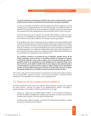 155
Bases para la Gestión del Sistema Presupuestal Territorial 2012
Dirección de DesarrolloTerritorial Sostenible - Subdirección de Finanzas PúblicasTerritoriales
una de las excepciones al principio de unidad de caja, y que su determinación y recaudo
se efectuará de acuerdo con las decisiones que para cada caso adopte el legislador.
La Corte, en esa Sentencia, declaró la constitucionalidad de los fondos especiales en cuanto
consideró que su consagración general en la Ley de Presupuesto no resultaba contraria a la
prohibición constitucional de las rentas de destinación específica, porque para que ello fuese
así se requeriría que la ley específicamente crease una de tales rentas, lo cual no es el caso.
Precisó la Corporación, que el cargo por este concepto debía dirigirse, en cada caso contra
la ley que, en la modalidad de un fondo especial, cree una renta con destinación específica,
único evento en el cual cabría establecer si se contraría el artículo 359 Superior.
En la medida en que, como se ha precisado en esta providencia, la exclusión de determinada
renta del concepto de ingresos corrientes de la Nación en función de su destinación específica,
solo resulta contraria a la Carta cuando, tal destinación específica también lo sea, no cabe
declarar,enabstracto,lainconstitucionalidaddelasnormasquecontemplanlaposibilidadde
los fondos especiales como clasificación independiente de los ingresos del presupuesto, sino
que se requeriría examinar, en cada caso, las leyes que regulan tales fondos, para determinar
si sus previsiones son compatibles con la Constitución o no.
Así, resultaría contrario a la Constitución que el legislador regulase dentro de los
fondos especiales, recursos que por su naturaleza revistan la condición de ingresos
corrientes de la Nación, y que, ni por su origen, ni por sus características, guarden una
específica relación de conexidad con el fin señalado para el respectivo fondo. Pero,
por el contrario, sería válida la clasificación de unos ingresos como pertenecientes a
un fondo especial, cuando los mismos, desde su origen, obedezcan a la necesidad de
atender un servicio determinado, que se financia con cargo a ellos. Pero eso, se repite,
solo puede establecerse en el análisis concreto de cada uno de tales fondos…”
Por lo tanto, dado que en el nivel territorial no se presenta la situación del recaudo de ingresos
que no correspondan a ingresos corrientes  o a los recursos de capital, se considera que esta
clasificación no es aplicable en los municipios y en los departamentos.
7.4.	Ingresos de los establecimientos públicos
En el presupuesto de rentas y recursos de capital se deben identificar y clasificar por separado
las rentas propias y recursos de capital de los establecimientos públicos municipales o
departamentales, como lo define el artículo 34 del Decreto 111 de 1996.
“Artículo 34. Ingresos de los Establecimientos Públicos. En el Presupuesto de Rentas y
Recursos de Capital se identificarán y clasificarán por separado las rentas y recursos de los
Establecimientos Públicos. Para estos efectos entiéndese por:
a) Rentas propias. Todos los ingresos corrientes de los Establecimientos Públicos, excluidos
los aportes y transferencias de la Nación;
117387 - Bases para la gestion todo 155 12/06/12 11:29
 