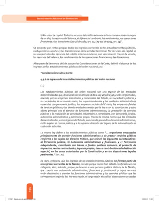 156
Departamento Nacional de Planeación
b) Recursos de capital.Todos los recursos del crédito externo e interno con vencimiento mayor
de un año, los recursos del balance, el diferencial cambiario, los rendimientos por operaciones
financieras y las donaciones (Ley 38 de 1989, art. 22, Ley 179 de 1994, art. 14)”.
Se entiende por rentas propias todos los ingresos corrientes de los establecimientos públicos,
excluyendo los aportes y las transferencias de la entidad territorial. Por recursos de capital se
reconocen todos los recursos del crédito interno o externo, con vencimiento mayor de un año,
los recursos del balance, los rendimientos de las operaciones financieras y las donaciones.
Al respecto la Sentencia 066 de 2003 en las Consideraciones de la Corte, definió el alcance de los
ingresos de los establecimientos públicos del orden nacional, así:
“Consideraciones de la Corte:
4.3. Los ingresos de los establecimientos públicos del orden nacional
(…)
Los establecimientos públicos del orden nacional son una especie de las entidades
descentralizadasque,deacuerdoconelartículo68delaLey489de1998,estánconformadas,
además, por las empresas industriales y comerciales del Estado, las sociedades públicas y
las sociedades de economía mixta, las superintendencias y las unidades administrativas
especiales con personería jurídica, las empresas sociales del Estado, las empresas oficiales
de servicios públicos y las demás entidades creadas por la ley o con su autorización, y cuyo
objeto principal sea el ejercicio de funciones administrativas, la prestación de servicios
públicos o la realización de actividades industriales o comerciales, con personería jurídica,
autonomía administrativa y patrimonio propio. Precisa la misma norma que las entidades
descentralizadas,comoórganosdelEstado,auncuandogozandeautonomía administrativa,
están sujetas al control político y a la suprema dirección del órgano de la administración al
cual están adscritas.
La misma ley define a los establecimientos públicos como “... organismos encargados
principalmente de atender funciones administrativas y de prestar servicios públicos
conforme a las reglas del Derecho Público, que reúnen las siguientes características:
a) Personería jurídica, b) Autonomía administrativa y financiera, y c) Patrimonio
independiente, constituido con bienes o fondos públicos comunes, el producto de
impuestos,rentascontractuales,ingresospropios,tasasocontribucionesdedestinación
especial, en los casos autorizados por la Constitución y en las disposiciones legales
pertinentes.” (art. 70).
Es claro, entonces, que los ingresos de los establecimientos públicos no forman parte de
los ingresos corrientes de la Nación, no sólo porque nunca han estado clasificados en esa
categoría, sino, además, porque pertenecen a una persona jurídica distinta de la Nación,
que cuenta con autonomía administrativa, financiera y patrimonial y cuyos recursos
están destinados a atender las funciones administrativas y los servicios públicos que les
correspondan según la ley. Por esta razón, el cargo según el cual las disposiciones acusadas
117387 - Bases para la gestion todo 156 12/06/12 11:29
 
