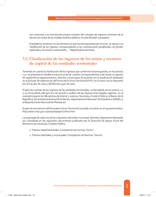 157
Bases para la Gestión del Sistema Presupuestal Territorial 2012
Dirección de DesarrolloTerritorial Sostenible - Subdirección de Finanzas PúblicasTerritoriales
son contrarias a la Constitución porque sustraen del concepto de ingresos corrientes de la
Nación las rentas de los establecimientos públicos no está llamado a prosperar.
El problema, entonces, en los términos en que ha sido planteado por el actor, se reduce a la
clasificación de los ingresos correspondientes a las contribuciones parafiscales, los fondos
especiales y las rentas contractuales...” (Negrilla fuera de texto).
7.5.	Clasificación de los ingresos de las rentas y recursos
de capital de las entidades territoriales
Teniendo en cuenta la clasificación de los ingresos que conforman el presupuesto, en los anexos
1 y 2 se presenta en detalle la estructura de las cuentas correspondientes a las rentas e ingresos
de capital de los departamentos, distritos y municipios de acuerdo con la clasificación adoptada
en el proceso de elaboración del Formulario Único Territorial (FUT), en el marco de lo dispuesto
por la Ley 962 de 2005 y del Decreto 3402 de 2007.
El plan de cuentas de los ingresos de las entidades territoriales, contemplado en los anexos 1 y
2, es el resultado del ejercicio de revisión y análisis de las disposiciones legales vigentes, en el
cual participaron los Ministerios de Interior y Justicia, Hacienda y Credito Público, el Banco de la
República, laContaduríaGeneral de la Nación, Departamento Nacional  de Estadistica (DANE), y
el Departamento Nacional de Planeación.
El plan de encuentros del formulario Único Territorial se puede consultar en el siguiente enlace:
http://www.chip.gov.co/schiprt/paginiciofunt.htm
La base legal de cada uno de los impuestos del orden municipal, distrital y departamental puede
ser consultada en los siguientes documentos publicado por la Dirección de Apoyo Fiscal del
Ministerio de Hacienda y Crédito Público:
1.Tributos departamentales. Compilación de normas.Tomo I.
2.Tributos distritales y municipales. Compilación de Normas.Tomo II.
117387 - Bases para la gestion todo 157 12/06/12 11:29
 