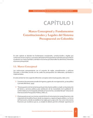 15
Bases para la Gestión del Sistema Presupuestal Territorial 2012
Dirección de DesarrolloTerritorial Sostenible - Subdirección de Finanzas PúblicasTerritoriales
15
CAPÍTULO I
Marco Conceptual y Fundamentos
Constitucionales y Legales del Sistema
Presupuestal en Colombia
En este capítulo se abordan los fundamentos conceptuales, constitucionales y legales que
conforman el marco teórico y normativo delSistema Presupuestal enColombia para que el lector
se adentre con mayor facilidad y claridad en los temas que desarrollan los elementos inherentes
al proceso presupuestal.
1.1.	Marco Conceptual
Las instituciones presupuestarias son el conjunto de reglas, procedimientos y prácticas
(formales o informales) acorde con las cuales los presupuestos son elaborados, aprobados e
implementados.
En este sentido han ido surgiendo diferentes conceptos sobre el presupuesto, tales como:
›	 Consiste en las previsiones anuales de ingresos y gastos de una organización, ya sea pública
o privada (Worswick, 1979).
›	 “El presupuesto es la herramienta que le permite al sector público cumplir con la producción
de bienes y servicios públicos para satisfacción de las necesidades de la población de
conformidad con el rol asignado al Estado en la economía y sociedad del país” (Asociación
Internacional de Presupuesto Público, ASIP, s.f).
›	 El presupuesto es por sus mismas características el instrumento de manejo financiero más
importante de la política fiscal, donde se programa y registra el gasto público y su forma
de financiación y donde se establecen las reglas para su ejecución.Así, como instrumento
financiero por excelencia que es, su empleo le debería permitir al Estado “garantizar el
117387 - Bases para la gestion todo 15 12/06/12 11:29
 