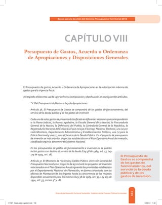 159
Bases para la Gestión del Sistema Presupuestal Territorial 2012
Dirección de DesarrolloTerritorial Sostenible - Subdirección de Finanzas PúblicasTerritoriales
CAPÍTULOVIII
Presupuesto de Gastos, Acuerdo u Ordenanza
de Apropiaciones y Disposiciones Generales
El Presupuesto de gastos, Acuerdo u Ordenanza de Apropiaciones es la autorización máxima de
gastos para la vigencia fiscal.
AlrespectoelDecreto111de1997definesucomposiciónyclasificaciónenlossiguientesartículos:
“V. Del Presupuesto de Gastos o Ley de Apropiaciones
Artículo 36. El Presupuesto de Gastos se compondrá de los gastos de funcionamiento, del
servicio de la deuda pública y de los gastos de inversión.
Cadaunodeestosgastossepresentaráclasificadoendiferentesseccionesquecorresponderán
a: la Rama Judicial, la Rama Legislativa, la Fiscalía General de la Nación, la Procuraduría
General de la Nación, la Defensoría del Pueblo, la Contraloría General de la República, la
Registraduría Nacional del Estado Civil que incluye el Consejo Nacional Electoral, una (1) por
cada Ministerio, Departamento Administrativo y Establecimientos Públicos, una (1) para la
Policía Nacional y una (1) para el Servicio de la Deuda Pública. En el proyecto de presupuesto
de inversión se indicarán los proyectos establecidos en el Plan Operativo Anual de Inversión,
clasificado según lo determine el Gobierno Nacional.
En los presupuestos de gastos de funcionamiento e inversión no se podrán
incluir gastos con destino al servicio de la deuda (Ley 38 de 1989, art. 23, Ley
179 de 1994, art. 16).
Artículo 37. El Ministerio de Hacienda yCrédito Público -DirecciónGeneral del
Presupuesto Nacional en el proyecto de ley incluirá los proyectos de inversión
relacionadosenelPlanOperativoAnualsiguiendolasprioridadesestablecidas
por el Departamento Nacional de Planeación, en forma concertada con las
oficinas de Planeación de los órganos hasta la concurrencia de los recursos
disponibles anualmente para los mismos (Ley 38 de 1989, art. 33, Ley 179 de
1994, art. 55, incisos 3° y 18).
El Presupuesto de
Gastos se compondrá
de los gastos de
funcionamiento, del
servicio de la deuda
pública y de los
gastos de inversión.
117387 - Bases para la gestion todo 159 12/06/12 11:29
 