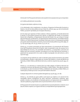 160
Departamento Nacional de Planeación
Artículo38.EnelPresupuestodeGastossolosepodráincluirapropiacionesquecorrespondan:
a) A créditos judicialmente reconocidos;
b) A gastos decretados conforme a la ley;
c) Las destinadas a dar cumplimiento a los planes y Programas de Desarrollo Económico y
Social y a las de las obras públicas de que tratan los artículos 339 y 341 de la Constitución
Política, que fueren aprobadas por el Congreso Nacional, y
d) A las leyes que organizan la Rama Judicial, la Rama Legislativa, la Fiscalía General de
la Nación, la Procuraduría General de la Nación, la Defensoría del Pueblo, la Contraloría
General de la República, la Registraduría Nacional del Estado Civil, que incluye el Consejo
Nacional Electoral, los Ministerios, los Departamentos Administrativos, los Establecimientos
Públicos y la Policía Nacional que constituyen título para incluir en el presupuesto partidas
para gastos de funcionamiento, inversión y servicio de la deuda pública (Ley 38 de 1989, art.
24, Ley 179 de 1994, arts. 16, 55, incisos 1º y 4º, art. 71).
Artículo 39. Los gastos autorizados por leyes preexistentes a la presentación del Proyecto
Anual del Presupuesto General de la Nación, serán incorporados a este, de acuerdo con la
disponibilidad de recursos y las prioridades del Gobierno, si corresponden a funciones de
órganos del nivel nacional y guardan concordancia con el Plan Nacional de Inversiones, e
igualmente las apropiaciones a las cuales se refiere el parágrafo único del artículo 21 de la
Ley 60 de 1993.
Los proyectos de ley mediante los cuales se decreten gastos de funcionamiento solo podrán
ser presentados, dictados o reformados por iniciativa del Gobierno a través del Ministro de
Hacienda y Crédito Público y del Ministro del ramo, en forma conjunta (Ley 179 de 1994, art.
18).
Artículo 40. Las decisiones en materia fiscal que deba adoptar el Gobierno Nacional son
competencia exclusiva del Ministerio de Hacienda y Crédito Público. Para efectos previstos
en el artículo 115 de la Constitución Política, el Ministerio de Hacienda y Crédito Público, en
materia fiscal, tendrá que actuar como parte del Gobierno Nacional.
Cualquier disposición en contrario quedará derogada (Ley 179 de 1994, art. 66).
Artículo 41. Se entiende por gasto público social aquel cuyo objetivo es la solución de las
necesidades básicas insatisfechas de salud, educación, saneamiento ambiental, agua
potable, vivienda, y las tendientes al bienestar general y al mejoramiento de la calidad de
vida de la población, programados tanto en funcionamiento como en inversión.
El Presupuesto de Inversión Social no se podrá disminuir porcentualmente en relación con el
del año anterior respecto con el gasto total de la correspondiente ley de apropiaciones.
117387 - Bases para la gestion todo 160 12/06/12 11:29
 