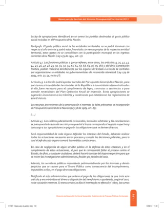 161
Bases para la Gestión del Sistema Presupuestal Territorial 2012
Dirección de DesarrolloTerritorial Sostenible - Subdirección de Finanzas PúblicasTerritoriales
La ley de apropiaciones identificará en un anexo las partidas destinadas al gasto público
social incluidas en el Presupuesto de la Nación.
Parágrafo. El gasto público social de las entidades territoriales no se podrá disminuir con
respecto al año anterior y podrá estar financiado con rentas propias de la respectiva entidad
territorial, estos gastos no se contabilizan con la participación municipal en los ingresos
corrientes de la Nación (Ley 179 de 1994, art. 17).
Artículo 42. Las funciones públicas a que se refieren, entre otros, los artículos 13, 25, 42, 43,
44, 45, 46, 47, 48, 49, 50, 51, 52, 54, 61, 64, 67, 68, 69, 70, 79, 366 y 368 de la Constitución
Política, podrán realizarse directamente por los órganos del Estado o a través de contratos
por organizaciones o entidades no gubernamentales de reconocida idoneidad (Ley 179 de
1994, arts. 37, 55, inciso 3°).
Artículo 43. La Nación podrá aportar partidas del PresupuestoGeneral de la Nación, para
préstamos a las entidades territoriales de la República a las entidades descentralizadas
si ello fuere necesario para el cumplimiento de leyes, contratos o sentencias o para
atender necesidades del Plan Operativo Anual de Inversión. Estas apropiaciones se
sujetarán únicamente a los trámites y condiciones que establezcan los reglamentos de
este Estatuto.
Los recursos provenientes de la amortización e intereses de tales préstamos se incorporarán
al Presupuesto General de la Nación (Ley 38 de 1989, art. 85).
(....)
Artículo 45. Los créditos judicialmente reconocidos, los laudos arbitrales y las conciliaciones
se presupuestarán en cada sección presupuestal a la que corresponda el negocio respectivo y
con cargo a sus apropiaciones se pagarán las obligaciones que se deriven de estos.
Será responsabilidad de cada órgano defender los intereses del Estado, debiendo realizar
todas las actuaciones necesarias en los procesos y cumplir las decisiones judiciales, para lo
cual el Jefe de cada órgano tomará las medidas conducentes.
En caso de negligencia de algún servidor público en la defensa de estos intereses y en el
cumplimiento de estas actuaciones, el juez que le correspondió fallar el proceso contra el
Estado, de oficio, o cualquier ciudadano, deberá hacerlo conocer del órgano respectivo para que
se inicien las investigaciones administrativas, fiscales y/o penales del caso.
Además, los servidores públicos responderán patrimonialmente por los intereses y demás
perjuicios que se causen para el Tesoro Público como consecuencia del incumplimiento,
imputables a ellos, en el pago de estas obligaciones.
Notificado el acto administrativo que ordena el pago de las obligaciones de que trata este
artículo y encontrándose el dinero a disposición del beneficiario o apoderado, según el caso,
no se causarán intereses.Si transcurridos 20 días el interesado no efectuó el cobro, las sumas
117387 - Bases para la gestion todo 161 12/06/12 11:29
 