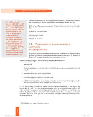 162
Departamento Nacional de Planeación
a pagar se depositarán en la cuenta depósitos judiciales a órdenes del respectivo
juez o el tribunal y a favor de él o los beneficiarios (Ley 179 de 1994, art. 65).
Es decir, que el presupuesto de gastos de la entidad territorial está conformado
por:
›	Gastos de funcionamiento.
›	Servicio de la deuda.
›	Gastos de inversión.
8.1.	 Presupuesto de gastos, acuerdo u
ordenanza
de apropiaciones
Acorde con las disposiciones antes enunciadas, adaptadas en el ámbito de la
entidad territorial, el presupuesto de gastos o de apropiaciones de acuerdo al
Estatuto de presupuesto, está conformado de dos formas:
a) Por secciones, que para el nivel municipal o departamental son:
›	 Nivel central
›	 Contraloría (departamental, distrital o municipal para municipios de categorías Especial
1ª y 2ª).
›	 Personería (en el caso municipal o distrital)
›	 Asamblea Departamental o Concejo Municipal
›	 Establecimientos públicos (o aquellos que cumplan las mismas condiciones jurídicas de
dichos establecimientos, como institutos descentralizados).
En este sentido, debe recordarse la adaptación territorial de lo establecido en el artículo 4 del
decreto 111 de 199677
: Para efectos presupuestales, todas las personas jurídicas públicas del
orden territorial, cuyo patrimonio esté constituido por fondos públicos y no sean Empresas
Industriales y Comerciales del Estado o Sociedades de Economía Mixta o asimiladas a estas por
la ley de la República, se les aplicarán las disposiciones que rigen los establecimientos públicos
del orden territorial.
77	
Según lo dispuesto por el Artículo 4 del Decreto 111 de 1996.
Se entiende por
gasto público social
aquel cuyo objetivo
es la solución de las
necesidades básicas
insatisfechas de
salud, educación,
saneamiento
ambiental, agua
potable, vivienda,
y las tendientes al
bienestar general
y al mejoramiento
de la calidad de vida
de la población,
programados tanto
en funcionamiento
como en inversión.
117387 - Bases para la gestion todo 162 12/06/12 11:29
 